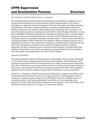 CFPB Supervision
and Examination Process                                                          Overview
Non-depository consumer financial services companies
The Nonbank Supervision Risk Analytics and Monitoring team (RAM) in Headquarters will
provide risk-based analysis of consumer financial markets and participants in the financial
marketplace to support the examination program. This team will acquire and analyze qualitative
and quantitative information and data pertaining to consumer financial product and service
markets to determine what industries and institutions pose the greatest risk to consumers. The
data will include external data, including, but not limited to, Home Mortgage Disclosure Act and
Home Affordable Modification Program data, institution and industry reports, state and Federal
reports of examination, and legal documents. It will also include CFPB-generated data, such as
complaints, reports of examination, and market and other reports. Using consumer risk indicators
for particular markets, RAM will provide a risk ranking of entities to program teams for use in
scheduling examinations. Once a particular examination is scheduled, the examination team will
follow the same general examination process used for all supervised entities, including
preparation of a Risk Assessment and an Examination Scope Summary. The Supervision Plan
template will generally not be used for non-depository consumer financial services companies.
These documents are described below and in Part II of this Manual.
Depository Institutions
Each large depository institution will be assigned a Lead Examiner who will, either individually
or with a team, monitor information about the entity and its affiliates. That information will be
collected in an Institution Profile and used as the basis for a Risk Assessment and a Supervision
Plan. The Lead Examiner may or may not be the Examiner in Charge of a particular examination
of the entity. The Institution Profile, Risk Assessment, and Supervision Plan will be updated as
appropriate with information gathered through regular monitoring as well as examinations.
Monitoring: The purpose of depository institution monitoring is to maintain reasonably current
information about the institution’s activities in order to determine whether changes in risks to
consumers or markets warrant a change in the CFPB Supervision Plan. Affiliated entities are
considered together. The frequency and depth of monitoring will vary depending on the
organization’s risk profile, but should be undertaken at least quarterly. As an initial matter, Lead
Examiners and their supervisors will agree on a monitoring schedule.




CFPB                                 Manual V.2 (October 2012)                           Overview 11
 