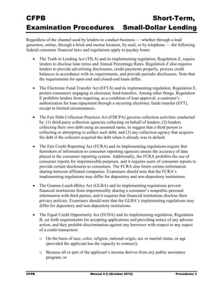 CFPB                                                              Short-Term, 

Examination Procedures                                    Small-Dollar Lending 

Regardless of the channel used by lenders to conduct business — whether through a lead
generator, online, through a brick and mortar location, by mail, or by telephone — the following
federal consumer financial laws and regulations apply to payday loans:

   •	 The Truth in Lending Act (TILA) and its implementing regulation, Regulation Z, require
      lenders to disclose loan terms and Annual Percentage Rates. Regulation Z also requires
      lenders to provide advertising disclosures, credit payments properly, process credit
      balances in accordance with its requirements, and provide periodic disclosures. Note that
      the requirements for open-end and closed-end loans differ.

   •	 The Electronic Fund Transfer Act (EFTA) and its implementing regulation, Regulation E,
      protect consumers engaging in electronic fund transfers. Among other things, Regulation
      E prohibits lenders from requiring, as a condition of loan approval, a customer’s
      authorization for loan repayment through a recurring electronic funds transfer (EFT),
      except in limited circumstances.

   •	 The Fair Debt Collection Practices Act (FDCPA) governs collection activities conducted
      by: (1) third-party collection agencies collecting on behalf of lenders; (2) lenders
      collecting their own debt using an assumed name, to suggest that a third person is
      collecting or attempting to collect such debt; and (3) any collection agency that acquires
      the debt if the collector acquired the debt when it already was in default.

   •	 The Fair Credit Reporting Act (FCRA) and its implementing regulations require that
      furnishers of information to consumer reporting agencies ensure the accuracy of data
      placed in the consumer reporting system. Additionally, the FCRA prohibits the use of
      consumer reports for impermissible purposes, and it requires users of consumer reports to
      provide certain disclosures to consumers. The FCRA also limits certain information
      sharing between affiliated companies. Examiners should note that the FCRA’s
      implementing regulations may differ for depository and non-depository institutions.

   •	 The Gramm-Leach-Bliley Act (GLBA) and its implementing regulations prevent
      financial institutions from impermissibly sharing a consumer’s nonpublic personal
      information with third parties, and it requires that financial institutions disclose their
      privacy policies. Examiners should note that the GLBA’s implementing regulations may
      differ for depository and non-depository institutions.

   •	 The Equal Credit Opportunity Act (ECOA) and its implementing regulation, Regulation
      B, set forth requirements for accepting applications and providing notice of any adverse
      action, and they prohibit discrimination against any borrower with respect to any aspect
      of a credit transaction:
        o	 On the basis of race, color, religion, national origin, sex or marital status, or age
           (provided the applicant has the capacity to contract);
        o	 Because all or part of the applicant’s income derives from any public assistance
           program; or


CFPB	                                 Manual V.2 (October 2012)                           Procedures 3
 