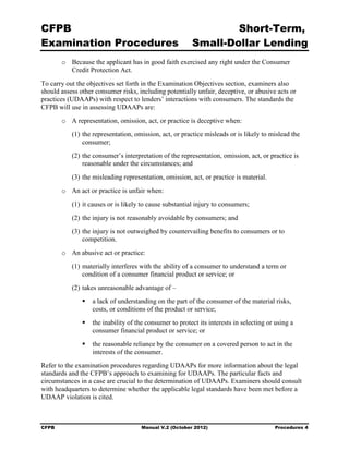 CFPB                                                             Short-Term, 

Examination Procedures                                   Small-Dollar Lending 

        o	 Because the applicant has in good faith exercised any right under the Consumer
           Credit Protection Act.
To carry out the objectives set forth in the Examination Objectives section, examiners also
should assess other consumer risks, including potentially unfair, deceptive, or abusive acts or
practices (UDAAPs) with respect to lenders’ interactions with consumers. The standards the
CFPB will use in assessing UDAAPs are:
        o	 A representation, omission, act, or practice is deceptive when:
           (1) the representation, omission, act, or practice misleads or is likely to mislead the
               consumer;
           (2) the consumer’s interpretation of the representation, omission, act, or practice is
               reasonable under the circumstances; and
           (3) the misleading representation, omission, act, or practice is material.
        o	 An act or practice is unfair when:
           (1) it causes or is likely to cause substantial injury to consumers;
           (2) the injury is not reasonably avoidable by consumers; and
           (3) the injury is not outweighed by countervailing benefits to consumers or to
               competition.
        o	 An abusive act or practice:
           (1) materially interferes with the ability of a consumer to understand a term or
               condition of a consumer financial product or service; or
           (2) takes unreasonable advantage of –
                  a lack of understanding on the part of the consumer of the material risks,
                   costs, or conditions of the product or service;
                  the inability of the consumer to protect its interests in selecting or using a
                   consumer financial product or service; or
                  the reasonable reliance by the consumer on a covered person to act in the
                   interests of the consumer.
Refer to the examination procedures regarding UDAAPs for more information about the legal
standards and the CFPB’s approach to examining for UDAAPs. The particular facts and
circumstances in a case are crucial to the determination of UDAAPs. Examiners should consult
with headquarters to determine whether the applicable legal standards have been met before a
UDAAP violation is cited.



CFPB	                                Manual V.2 (October 2012)                           Procedures 4
 