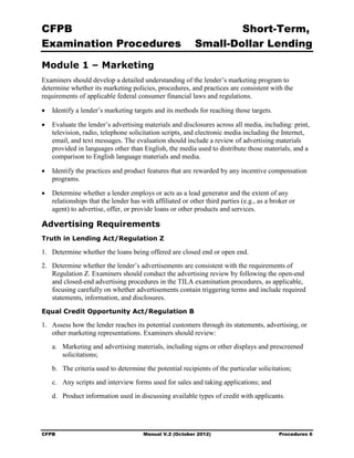 CFPB                                                              Short-Term, 

Examination Procedures                                    Small-Dollar Lending 


Module 1 – Marketing
Examiners should develop a detailed understanding of the lender’s marketing program to
determine whether its marketing policies, procedures, and practices are consistent with the
requirements of applicable federal consumer financial laws and regulations.

•	 Identify a lender’s marketing targets and its methods for reaching those targets.

•	 Evaluate the lender’s advertising materials and disclosures across all media, including: print,
   television, radio, telephone solicitation scripts, and electronic media including the Internet,
   email, and text messages. The evaluation should include a review of advertising materials
   provided in languages other than English, the media used to distribute those materials, and a
   comparison to English language materials and media.

•	 Identify the practices and product features that are rewarded by any incentive compensation
   programs.

•	 Determine whether a lender employs or acts as a lead generator and the extent of any
   relationships that the lender has with affiliated or other third parties (e.g., as a broker or
   agent) to advertise, offer, or provide loans or other products and services.

Advertising Requirements
Truth in Lending Act/Regulation Z

1.	 Determine whether the loans being offered are closed end or open end.
2.	 Determine whether the lender’s advertisements are consistent with the requirements of
    Regulation Z. Examiners should conduct the advertising review by following the open-end
    and closed-end advertising procedures in the TILA examination procedures, as applicable,
    focusing carefully on whether advertisements contain triggering terms and include required
    statements, information, and disclosures.
Equal Credit Opportunity Act/Regulation B

1.	 Assess how the lender reaches its potential customers through its statements, advertising, or
    other marketing representations. Examiners should review:
   a.	 Marketing and advertising materials, including signs or other displays and prescreened
       solicitations;
   b.	 The criteria used to determine the potential recipients of the particular solicitation;
   c.	 Any scripts and interview forms used for sales and taking applications; and
   d.	 Product information used in discussing available types of credit with applicants.




CFPB	                                 Manual V.2 (October 2012)                           Procedures 6
 