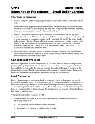 CFPB                                                             Short-Term, 

Examination Procedures                                   Small-Dollar Lending 

Other Risks to Consumers

1.	 Assess whether the lender clearly and prominently discloses the material terms of the payday
    loan.
2.	 Determine whether the promotional materials clearly and prominently disclose any material
    limitations, conditions, or restrictions on the offer. This is of particular importance when the
    lender uses terms such as “rewards,” “discounts,” or “free.”
3.	 Assess (i) whether the lender clearly and prominently discloses the costs and any other
    material terms for any additional products marketed to the consumer (e.g., pre-paid debit card
    or credit insurance) in connection with the payday loan; and, (ii) whether the lender clearly
    and prominently discloses that the additional products are or are not required to obtain credit
    and are or are not considered in decisions to grant credit. If the cross-marketed product is
    mandatory, under the TILA, it may need to be disclosed in the APR. Refer to the TILA
    examination procedures for additional detail.
4.	 Determine whether the lender reviews or monitors recorded telephone calls, transcripts of
    online communication, and websites to ensure that advertising and solicitations comply with
    applicable federal consumer financial laws.

Compensation Practices
Evaluate compensation practices and programs. If the lender offers an incentive compensation
program, identify the products, product features, services, referrals, and sales goals or behaviors
that qualify for rewards under the program. Evaluate the quality and impact of controls on the
compensation program. Finally, in consultation with headquarters, assess whether the program
incentivizes behaviors or practices that result in heightened risk to consumers.

Lead Generation
Lenders both employ and are employed as lead generators, which are businesses that identify
potential borrowers for lenders. A lead generator typically charges lenders for its services and, in
some cases, may charge borrowers as well. Some lenders operate as lead generators when they
are unable to originate a particular loan — when, for example, they are not licensed to originate
loans in a particular state. In these instances, the lead generator will contract with another lender
that is able to make the loan.
When examining lenders, examiners should:
1.	 Identify whether the lender is, or uses, a lead generator and, as applicable, review the
    advertising materials of:
   a.	 Lead generators or brokers employed by the lender.
   b.	 The lender, in its capacity of lead generator or broker.



CFPB	                                 Manual V.2 (October 2012)                          Procedures 7
 