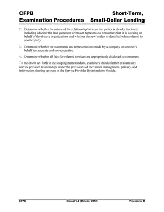 CFPB                                                            Short-Term, 

Examination Procedures                                  Small-Dollar Lending 

2.	 Determine whether the nature of the relationship between the parties is clearly disclosed,
    including whether the lead generator or broker represents to consumers that it is working on
    behalf of third-party organizations and whether the new lender is identified when referred to
    another party.
3.	 Determine whether the statements and representations made by a company on another’s
    behalf are accurate and non-deceptive.
4.	 Determine whether all fees for referred services are appropriately disclosed to consumers.
To the extent set forth in the scoping memorandum, examiners should further evaluate any
service provider relationships under the provisions of the vendor management, privacy, and
information sharing sections in the Service Provider Relationships Module.




CFPB	                                Manual V.2 (October 2012)                        Procedures 8
 