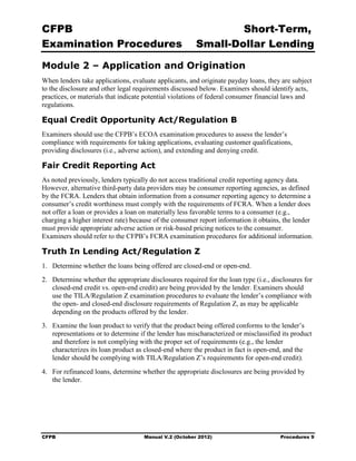 CFPB                                                            Short-Term, 

Examination Procedures                                  Small-Dollar Lending 


Module 2 – Application and Origination
When lenders take applications, evaluate applicants, and originate payday loans, they are subject
to the disclosure and other legal requirements discussed below. Examiners should identify acts,
practices, or materials that indicate potential violations of federal consumer financial laws and
regulations.

Equal Credit Opportunity Act/Regulation B
Examiners should use the CFPB’s ECOA examination procedures to assess the lender’s
compliance with requirements for taking applications, evaluating customer qualifications,
providing disclosures (i.e., adverse action), and extending and denying credit.

Fair Credit Reporting Act
As noted previously, lenders typically do not access traditional credit reporting agency data.
However, alternative third-party data providers may be consumer reporting agencies, as defined
by the FCRA. Lenders that obtain information from a consumer reporting agency to determine a
consumer’s credit worthiness must comply with the requirements of FCRA. When a lender does
not offer a loan or provides a loan on materially less favorable terms to a consumer (e.g.,
charging a higher interest rate) because of the consumer report information it obtains, the lender
must provide appropriate adverse action or risk-based pricing notices to the consumer.
Examiners should refer to the CFPB’s FCRA examination procedures for additional information.

Truth In Lending Act/Regulation Z
1.	 Determine whether the loans being offered are closed-end or open-end.
2.	 Determine whether the appropriate disclosures required for the loan type (i.e., disclosures for
    closed-end credit vs. open-end credit) are being provided by the lender. Examiners should
    use the TILA/Regulation Z examination procedures to evaluate the lender’s compliance with
    the open- and closed-end disclosure requirements of Regulation Z, as may be applicable
    depending on the products offered by the lender.
3.	 Examine the loan product to verify that the product being offered conforms to the lender’s
    representations or to determine if the lender has mischaracterized or misclassified its product
    and therefore is not complying with the proper set of requirements (e.g., the lender
    characterizes its loan product as closed-end where the product in fact is open-end, and the
    lender should be complying with TILA/Regulation Z’s requirements for open-end credit).
4.	 For refinanced loans, determine whether the appropriate disclosures are being provided by
    the lender.




CFPB	                                Manual V.2 (October 2012)                         Procedures 9
 