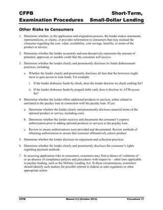 CFPB                                                             Short-Term, 

Examination Procedures                                   Small-Dollar Lending 

Other Risks to Consumers
1.	 Determine whether, in the application and origination process, the lender makes statements,
    representations, or claims, or provides information to consumers that may mislead the
    consumer regarding the cost, value, availability, cost savings, benefits, or terms of the
    product or service.
2.	 Determine whether the lender accurately and non-deceptively represents the amount of
    potential, approved, or useable credit that the consumer will receive.
3.	 Determine whether the lender clearly and prominently discloses its funds disbursement
    practices, including:
   a.	 Whether the lender clearly and prominently discloses all fees that the borrower might
       incur to gain access to loan funds. For example:
        i.	 If the lender disburses funds by check, does the lender disclose its check cashing fee?
        ii.	 If the lender disburses funds by prepaid debit card, does it disclose its ATM access
             fee?
4.	 Determine whether the lender offers additional products or services, either related or
    unrelated to the payday loan in connection with the payday loan. If yes:
   a.	 Determine whether the lender clearly and prominently discloses material terms of the
       optional product or service, including costs.
   b.	 Determine whether the lender receives and documents the consumer’s express

       authorization prior to adding optional products or services to the payday loan. 

   c.	 Review to ensure authorizations were provided and documented. Review methods of
       obtaining authorization to ensure that customer affirmatively selects product.
5.	 Determine whether the lender discloses its repayment and collection practices.
6.	 Determine whether the lender clearly and prominently discloses the consumer’s rights
    regarding payment methods.
7.	 In assessing application risks to consumers, examiners may find evidence of violations of –
    or an absence of compliance policies and procedures with respect to – other laws applicable
    to payday lending, such as the Military Lending Act. In these circumstances, examiners
    should identify such matters for possible referral to federal or state regulators or other
    appropriate action.




CFPB	                                Manual V.2 (October 2012)                         Procedures 11
 