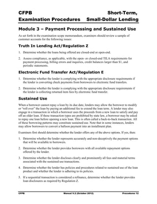 CFPB                                                            Short-Term, 

Examination Procedures                                  Small-Dollar Lending 


Module 3 – Payment Processing and Sustained Use
As set forth in the examination scope memorandum, examiners should review a sample of
customer accounts for the following issues:

Truth In Lending Act/Regulation Z
1.	 Determine whether the loans being offered are closed-end or open-end.
2.	 Assess compliance, as applicable, with the open- or closed-end TILA requirements for
    payment processing, billing errors and inquiries, credit balances larger than $1, and
    periodic statements.

Electronic Fund Transfer Act/Regulation E
1.	 Determine whether the lender is complying with the appropriate disclosure requirements if
    the lender is converting check payments from borrowers to electronic fund transfers.
2.	 Determine whether the lender is complying with the appropriate disclosure requirements if
    the lender is collecting returned item fees by electronic fund transfer.

Sustained Use
When a borrower cannot repay a loan by its due date, lenders may allow the borrower to modify
or “roll over” the loan by paying an additional fee to extend the loan term. A lender may also
engage in a transaction in which a borrower uses the proceeds from a new loan to satisfy and pay
off an older loan. If these transaction types are prohibited by state law, a borrower may be asked
to repay one loan before opening a new loan. This is often called a back-to-back transaction. All
of these borrowing patterns may constitute sustained use. Note that in some instances, lenders
may allow borrowers to convert a balloon payment into an installment plan.
Examiners first should determine whether the lender offers any of the above options. If yes, then:
1.	 Determine whether the lender represents accurately and non-deceptively the payment options
    that will be available to borrowers.
2.	 Determine whether the lender provides borrowers with all available repayment options
    offered by the lender.
3.	 Determine whether the lender discloses clearly and prominently all fees and material terms
    associated with the sustained use transactions.
4.	 Determine whether the lender has policies and procedures related to sustained use of the loan
    product and whether the lender is adhering to its policies.
5.	 If a sequential transaction is considered a refinance, determine whether the lender provides
    loan disclosures as required by Regulation Z.


CFPB	                                Manual V.2 (October 2012)                        Procedures 12
 