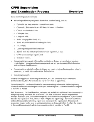 CFPB Supervision
and Examination Process                                                          Overview
Basic monitoring activities include:

•	 Reviewing supervisory and public information about the entity, such as:
   o	 Prudential and state regulator examination reports;
   o	 Community Reinvestment Act (CRA) performance evaluations;
   o	 Current enforcement actions;
   o	 Call report data;
   o	 Complaint data;
   o	 Home Mortgage Disclosure Act;
   o	 Home Affordable Modification Program Data;
   o	 SEC filings;
   o	 Licensing or registration information;
   o	 Reports from the entity to prudential or state regulators, if any;
   o	 CFPB research analyst reports; and
   o	 Institution website.
•	 Contacting the appropriate officer of the institution to discuss new products or services,
   events that may impact compliance management, and any questions raised by information
   reviewed by the Lead Examiner.

•	 Contacting the prudential regulator to discuss any recent events and any questions raised by
   supervisory or public information about the institution.

•	 Consulting internally.
After reviewing periodic monitoring information, the Lead Examiner should update the
Institution Profile, Risk Assessment, and Supervision Plan as appropriate.
Institution Profile: The Institution Profile contains summary information about a depository
institution and its affiliates and provides a quick reference guide. An Institution Profile template
is provided in Part III.
Risk Assessment: The Lead Examiner completes and periodically updates a Risk Assessment for
a large depository institution and its affiliates. The Risk Assessment may be the product of
multiple individual Risk Assessments of specific lines of business or companies. It provides the
basis for the Supervision Plan, which is the CFPB plan for supervising a depository institution
and its affiliates and for allocating supervision resources to the organization. The same risk
assessment process is also used to scope examinations, as discussed in Part II, where the process
is discussed in more detail. A Risk Assessment template is provided in Part III.




CFPB	                                  Manual V.2 (October 2012)                         Overview 12
 