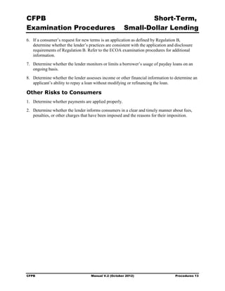 CFPB                                                           Short-Term, 

Examination Procedures                                 Small-Dollar Lending 

6.	 If a consumer’s request for new terms is an application as defined by Regulation B,
    determine whether the lender’s practices are consistent with the application and disclosure
    requirements of Regulation B. Refer to the ECOA examination procedures for additional
    information.
7.	 Determine whether the lender monitors or limits a borrower’s usage of payday loans on an
    ongoing basis.
8.	 Determine whether the lender assesses income or other financial information to determine an
    applicant’s ability to repay a loan without modifying or refinancing the loan.

Other Risks to Consumers
1.	 Determine whether payments are applied properly.
2.	 Determine whether the lender informs consumers in a clear and timely manner about fees,
    penalties, or other charges that have been imposed and the reasons for their imposition.




CFPB	                               Manual V.2 (October 2012)                        Procedures 13
 