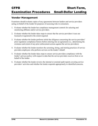 CFPB                                                            Short-Term, 

Examination Procedures                                  Small-Dollar Lending 

Vendor Management
Examiners should evaluate copies of any agreements between lenders and service providers
acting on behalf of the lender for purposes of assessing risks to consumers.
1.	 Evaluate whether the lender has compliance management controls for selecting and
    monitoring affiliates and/or service providers.
2.	 Evaluate whether the lender takes steps to ensure that the service providers it uses are
    licensed or registered to the extent required.
3.	 Evaluate whether the lender performs initial due diligence concerning the service providers’
    prior regulatory compliance history before entering into an agreement (i.e., determining the
    existence and extent of any prior enforcement actions against the service providers).
4.	 Evaluate whether the lender monitors the screening, hiring, and training practices of service
    providers employees who perform services on the lender’s behalf.
5.	 Evaluate whether the lender takes steps to ensure service providers compliance with the
    lender’s privacy policy with respect to data that the service providers receives from or on
    behalf of the lender.
6.	 Evaluate whether the lender reviews the internal or external audit reports covering service
    providers’ activities and whether the lender responds appropriately to identified concerns.




CFPB	                                Manual V.2 (October 2012)                        Procedures 16
 