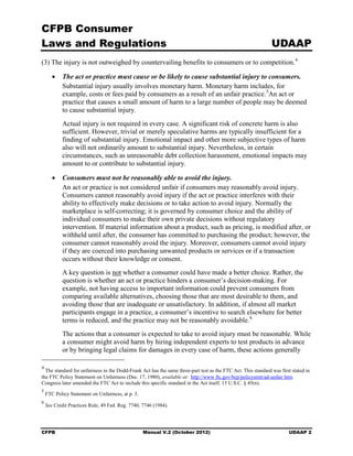 CFPB Consumer
Laws and Regulations                                                                                           UDAAP
(3) The injury is not outweighed by countervailing benefits to consumers or to competition. 4

       •    The act or practice must cause or be likely to cause substantial injury to consumers.
            Substantial injury usually involves monetary harm. Monetary harm includes, for
            example, costs or fees paid by consumers as a result of an unfair practice. 5An act or
            practice that causes a small amount of harm to a large number of people may be deemed
            to cause substantial injury.
            Actual injury is not required in every case. A significant risk of concrete harm is also
            sufficient. However, trivial or merely speculative harms are typically insufficient for a
            finding of substantial injury. Emotional impact and other more subjective types of harm
            also will not ordinarily amount to substantial injury. Nevertheless, in certain
            circumstances, such as unreasonable debt collection harassment, emotional impacts may
            amount to or contribute to substantial injury.

       •    Consumers must not be reasonably able to avoid the injury.
            An act or practice is not considered unfair if consumers may reasonably avoid injury.
            Consumers cannot reasonably avoid injury if the act or practice interferes with their
            ability to effectively make decisions or to take action to avoid injury. Normally the
            marketplace is self-correcting; it is governed by consumer choice and the ability of
            individual consumers to make their own private decisions without regulatory
            intervention. If material information about a product, such as pricing, is modified after, or
            withheld until after, the consumer has committed to purchasing the product; however, the
            consumer cannot reasonably avoid the injury. Moreover, consumers cannot avoid injury
            if they are coerced into purchasing unwanted products or services or if a transaction
            occurs without their knowledge or consent.
            A key question is not whether a consumer could have made a better choice. Rather, the
            question is whether an act or practice hinders a consumer’s decision-making. For
            example, not having access to important information could prevent consumers from
            comparing available alternatives, choosing those that are most desirable to them, and
            avoiding those that are inadequate or unsatisfactory. In addition, if almost all market
            participants engage in a practice, a consumer’s incentive to search elsewhere for better
            terms is reduced, and the practice may not be reasonably avoidable. 6
            The actions that a consumer is expected to take to avoid injury must be reasonable. While
            a consumer might avoid harm by hiring independent experts to test products in advance
            or by bringing legal claims for damages in every case of harm, these actions generally

4
  The standard for unfairness in the Dodd-Frank Act has the same three-part test as the FTC Act. This standard was first stated in
the FTC Policy Statement on Unfairness (Dec. 17, 1980), available at: http://www ftc.gov/bcp/policystmt/ad-unfair htm.
Congress later amended the FTC Act to include this specific standard in the Act itself. 15 U.S.C. § 45(n).
5
    FTC Policy Statement on Unfairness, at p. 3.
6
    See Credit Practices Rule, 49 Fed. Reg. 7740, 7746 (1984).




CFPB                                               Manual V.2 (October 2012)                                           UDAAP 2
 
