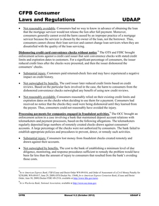 CFPB Consumer
Laws and Regulations                                                                                   UDAAP
•	 Not reasonably avoidable. Consumers had no way to know in advance of obtaining the loan
   that the mortgage servicer would not release the lien after full payment. Moreover,
   consumers generally cannot avoid the harm caused by an improper practice of a mortgage
   servicer because the servicer is chosen by the owner of the loan, not the borrower. Thus,
   consumers cannot choose their loan servicer and cannot change loan servicers when they are
   dissatisfied with the quality of the loan servicing.
Dishonoring credit card convenience checks without notice. 8 The OTS and FDIC brought
enforcement actions against a credit card issuer that sent convenience checks with stated credit
limits and expiration dates to customers. For a significant percentage of consumers, the issuer
reduced credit lines after the checks were presented, and then the issuer dishonored the
consumers’ checks.

•	 Substantial injury. Customers paid returned-check fees and may have experienced a negative
   impact on credit history.

•	 Not outweighed by benefits. The card issuer later reduced credit limits based on credit
   reviews. Based on the particular facts involved in the case, the harm to consumers from the
   dishonored convenience checks outweighed any benefit of using new credit reviews.

•	 Not reasonably avoidable. Consumers reasonably relied on their existing credit limits and
   expiration dates on the checks when deciding to use them for a payment. Consumers had
   received no notice that the checks they used were being dishonored until they learned from
   the payees. Thus, consumers could not reasonably have avoided the injury.
Processing payments for companies engaged in fraudulent activities. 9 The OCC brought an
enforcement action in a case involving a bank that maintained deposit account relations with
telemarketers and payment processors, based on the following allegations. The telemarketers
regularly deposited large numbers of remotely created checks drawn against consumers’
accounts. A large percentage of the checks were not authorized by consumers. The bank failed to
establish appropriate policies and procedures to prevent, detect, or remedy such activities.

•	 Substantial injury. Consumers lost money from fraudulent checks created remotely and
   drawn against their accounts.

•	 Not outweighed by benefits. The cost to the bank of establishing a minimum level of due
   diligence, monitoring, and response procedures sufficient to remedy the problem would have
   been far less than the amount of injury to consumers that resulted from the bank’s avoiding
   those costs.


8
 In re American Express Bank, FSB (Cease and Desist Order WN-09-016, and Order of Assessment of a Civil Money Penalty for
$250,000, WN-09-017, June 29, 2009) OTS Docket No. 15648; In re American Express Centurion Bank, (Cease and Desist
Order, June 30, 2009) Docket FDIC-09-251b, available at http://www fdic.gov/news.
9
    In re Wachovia Bank, National Association, available at http://www.occ.treas.gov




CFPB	                                             Manual V.2 (October 2012)                                    UDAAP 4
 