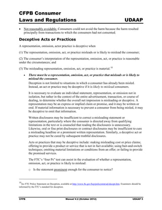 CFPB Consumer
Laws and Regulations                                                                                     UDAAP
•	 Not reasonably avoidable. Consumers could not avoid the harm because the harm resulted
   principally from transactions to which the consumers had not consented.

Deceptive Acts or Practices
A representation, omission, actor practice is deceptive when
(1) The representation, omission, act, or practice misleads or is likely to mislead the consumer;
(2) The consumer’s interpretation of the representation, omission, act, or practice is reasonable
under the circumstances; and
(3) The misleading representation, omission, act, or practice is material. 10
     •	   There must be a representation, omission, act, or practice that misleads or is likely to
          mislead the consumer.
          Deception is not limited to situations in which a consumer has already been misled.
          Instead, an act or practice may be deceptive if it is likely to mislead consumers.
          It is necessary to evaluate an individual statement, representation, or omission not in
          isolation, but rather in the context of the entire advertisement, transaction, or course of
          dealing, to determine whether the overall net impression is misleading or deceptive. A
          representation may be an express or implied claim or promise, and it may be written or
          oral. If material information is necessary to prevent a consumer from being misled, it may
          be deceptive to omit that information.
          Written disclosures may be insufficient to correct a misleading statement or
          representation, particularly where the consumer is directed away from qualifying
          limitations in the text or is counseled that reading the disclosures is unnecessary.
          Likewise, oral or fine print disclosures or contract disclosures may be insufficient to cure
          a misleading headline or a prominent written representation. Similarly, a deceptive act or
          practice may not be cured by subsequent truthful disclosures.
          Acts or practices that may be deceptive include: making misleading cost or price claims;
          offering to provide a product or service that is not in fact available; using bait-and-switch
          techniques; omitting material limitations or conditions from an offer; or failing to provide
          the promised services.
          The FTC’s “four Ps” test can assist in the evaluation of whether a representation,
          omission, act, or practice is likely to mislead:
          o	 Is the statement prominent enough for the consumer to notice?


10
  See FTC Policy Statement on Deception, available at http://www.ftc.gov/bcp/policystmt/ad-decept.htm. Examiners should be
informed by the FTC’s standard for deception.




CFPB	                                         Manual V.2 (October 2012)                                          UDAAP 5
 