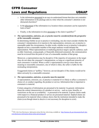 CFPB Consumer
Laws and Regulations                                                                                      UDAAP
         o	 Is the information presented in an easy-to-understand format that does not contradict
            other information in the package and at a time when the consumer’s attention is not
            distracted elsewhere?
         o	 Is the placement of the information in a location where consumers can be expected to
            look or hear?
         o	 Finally, is the information in close proximity to the claim it qualifies? 11

     •	 The representation, omission, act, or practice must be considered from the perspective
        of the reasonable consumer.
        In determining whether an act or practice is misleading, one also must consider whether the
        consumer’s interpretation of or reaction to the representation, omission, act, or practice is
        reasonable under the circumstances. In other words, whether an act or practice is deceptive
        depends on how a reasonable member of the target audience would interpret the
        representation. When representations or marketing practices target a specific audience, such
        as older Americans, young people, or financially distressed consumers, the communication
        must be reviewed from the point of view of a reasonable member of that group.
         Moreover, a representation may be deceptive if the majority of consumers in the target
         class do not share the consumer’s interpretation, so long as a significant minority of
         such consumers is misled. When a seller’s representation conveys more than one
         meaning to reasonable consumers, one of which is false, the seller is liable for the
         misleading interpretation.
         Exaggerated claims or “puffery,” however, are not deceptive if the claims would not be
         taken seriously by a reasonable consumer.

     •	 The representation, omission, or practice must be material.
        A representation, omission, act, or practice is material if it is likely to affect a consumer’s
        choice of, or conduct regarding, the product or service. Information that is important to
        consumers is material.
         Certain categories of information are presumed to be material. In general, information
         about the central characteristics of a product or service – such as costs, benefits, or
         restrictions on the use or availability – is presumed to be material. Express claims made
         with respect to a financial product or service are presumed material. Implied claims are
         presumed to be material when evidence shows that the institution intended to make the
         claim (even though intent to deceive is not necessary for deception to exist).




11
  FTC, Dot Com Disclosures, Information about On-Line Advertising, available at: http://business ftc.gov/documents/bus41-dot-
com-disclosures-information-about-online-advertising.pdf.




CFPB	                                         Manual V.2 (October 2012)                                           UDAAP 6
 