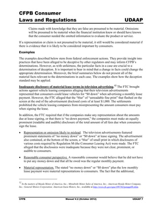 CFPB Consumer
Laws and Regulations                                                                                    UDAAP
         Claims made with knowledge that they are false are presumed to be material. Omissions
         will be presumed to be material when the financial institution knew or should have known
         that the consumer needed the omitted information to evaluate the product or service.
If a representation or claim is not presumed to be material, it still would be considered material if
there is evidence that it is likely to be considered important by consumers.
Examples

The examples described below stem from federal enforcement actions. They provide insight into
practices that have been alleged to be deceptive by other regulators and may inform CFPB’s
determinations. However, as with unfairness, the particular facts in a case are crucial to a
determination of deception. It is important to bear in mind that a change in facts could change the
appropriate determination. Moreover, the brief summaries below do not present all of the
material facts relevant to the determinations in each case. The examples show how the deception
standard may be applied.
Inadequate disclosure of material lease terms in television advertising. 12 The FTC brought
actions against vehicle leasing companies alleging that their television advertisements
represented that consumers could lease vehicles for “$0 down” when advertising a monthly lease
payment. However, the FTC alleged that the “blur” of “unreadable fine print” that flashed on the
screen at the end of the advertisement disclosed costs of at least $1,000. The settlements
prohibited the vehicle leasing companies from misrepresenting the amount consumers must pay
when signing the lease.
In addition, the FTC required that if the companies make any representation about the amounts
due at lease signing, or that there is “no down payment,” the companies must make an equally
prominent (readable and audible) disclosure of the total amount of all fees due when consumers
sign the lease.

•	 Representation or omission likely to mislead. The television advertisements featured
   prominent statements of “no money down” or “$0 down” at lease signing. The advertisement
   also contained, at the bottom of the screen, a “blur” of small print in which disclosures of
   various costs required by Regulation M (the Consumer Leasing Act) were made. The FTC
   alleged that the disclosures were inadequate because they were not clear, prominent, or
   audible to consumers.

•	 Reasonable consumer perspective. A reasonable consumer would believe that he did not have
   to put any money down and that all he owed was the regular monthly payment.

•	 Material representation. The stated “no money down” or “$0 down” plus the low monthly
   lease payment were material representations to consumers. The fact that the additional,


12
   In the matters of Mazda Motor of America, Inc.; Mitsubishi Motor Sales of America, Inc.; American Honda Motor Company,
Inc.; General Motors Corporation; American Isuzu Motors, Inc., available at http://www.ftc.gov/opa/1997/02/petapp09.shtm.




CFPB	                                         Manual V.2 (October 2012)                                         UDAAP 7
 