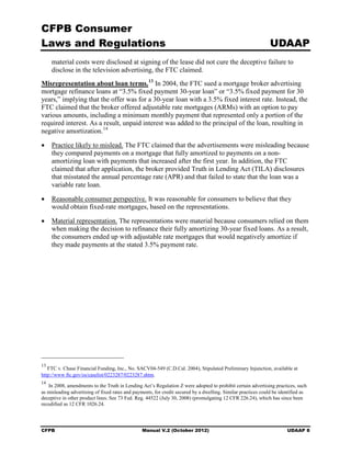 CFPB Consumer
Laws and Regulations                                                                                           UDAAP
     material costs were disclosed at signing of the lease did not cure the deceptive failure to
     disclose in the television advertising, the FTC claimed.
Misrepresentation about loan terms. 13 In 2004, the FTC sued a mortgage broker advertising
mortgage refinance loans at “3.5% fixed payment 30-year loan” or “3.5% fixed payment for 30
years,” implying that the offer was for a 30-year loan with a 3.5% fixed interest rate. Instead, the
FTC claimed that the broker offered adjustable rate mortgages (ARMs) with an option to pay
various amounts, including a minimum monthly payment that represented only a portion of the
required interest. As a result, unpaid interest was added to the principal of the loan, resulting in
negative amortization. 14

•	 Practice likely to mislead. The FTC claimed that the advertisements were misleading because
   they compared payments on a mortgage that fully amortized to payments on a non-
   amortizing loan with payments that increased after the first year. In addition, the FTC
   claimed that after application, the broker provided Truth in Lending Act (TILA) disclosures
   that misstated the annual percentage rate (APR) and that failed to state that the loan was a
   variable rate loan.

•	 Reasonable consumer perspective. It was reasonable for consumers to believe that they
   would obtain fixed-rate mortgages, based on the representations.

•	 Material representation. The representations were material because consumers relied on them
   when making the decision to refinance their fully amortizing 30-year fixed loans. As a result,
   the consumers ended up with adjustable rate mortgages that would negatively amortize if
   they made payments at the stated 3.5% payment rate.




13
   FTC v. Chase Financial Funding, Inc., No. SACV04-549 (C.D.Cal. 2004), Stipulated Preliminary Injunction, available at
http://www ftc.gov/os/caselist/0223287/0223287.shtm.
14
   In 2008, amendments to the Truth in Lending Act’s Regulation Z were adopted to prohibit certain advertising practices, such
as misleading advertising of fixed rates and payments, for credit secured by a dwelling. Similar practices could be identified as
deceptive in other product lines. See 73 Fed. Reg. 44522 (July 30, 2008) (promulgating 12 CFR 226.24), which has since been
recodified as 12 CFR 1026.24.




CFPB	                                            Manual V.2 (October 2012)                                             UDAAP 8
 