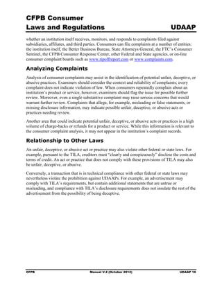 CFPB Consumer
Laws and Regulations                                                                  UDAAP
whether an institution itself receives, monitors, and responds to complaints filed against
subsidiaries, affiliates, and third parties. Consumers can file complaints at a number of entities:
the institution itself, the Better Business Bureau, State Attorneys General, the FTC’s Consumer
Sentinel, the CFPB Consumer Response Center, other Federal and State agencies, or on-line
consumer complaint boards such as www.ripoffreport.com or www.complaints.com.

Analyzing Complaints
Analysis of consumer complaints may assist in the identification of potential unfair, deceptive, or
abusive practices. Examiners should consider the context and reliability of complaints; every
complaint does not indicate violation of law. When consumers repeatedly complain about an
institution’s product or service, however, examiners should flag the issue for possible further
review. Moreover, even a single substantive complaint may raise serious concerns that would
warrant further review. Complaints that allege, for example, misleading or false statements, or
missing disclosure information, may indicate possible unfair, deceptive, or abusive acts or
practices needing review.
Another area that could indicate potential unfair, deceptive, or abusive acts or practices is a high
volume of charge-backs or refunds for a product or service. While this information is relevant to
the consumer complaint analysis, it may not appear in the institution’s complaint records.

Relationship to Other Laws
An unfair, deceptive, or abusive act or practice may also violate other federal or state laws. For
example, pursuant to the TILA, creditors must “clearly and conspicuously” disclose the costs and
terms of credit. An act or practice that does not comply with these provisions of TILA may also
be unfair, deceptive, or abusive.
Conversely, a transaction that is in technical compliance with other federal or state laws may
nevertheless violate the prohibition against UDAAPs. For example, an advertisement may
comply with TILA’s requirements, but contain additional statements that are untrue or
misleading, and compliance with TILA’s disclosure requirements does not insulate the rest of the
advertisement from the possibility of being deceptive.




CFPB                                  Manual V.2 (October 2012)                            UDAAP 10
 