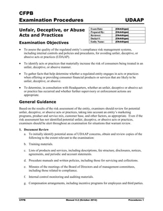 CFPB
Examination Procedures                                                               UDAAP

Unfair, Deceptive, or Abuse                              Exam Date:
                                                         Prepared By:
                                                                             [Click&type]
                                                                             [Click&type]
Acts and Practices                                       Reviewer:           [Click&type]
                                                         Docket #:           [Click&type]
                                                                             [Click&type]
Examination Objectives                                   Entity Name:

•	 To assess the quality of the regulated entity’s compliance risk management systems,
   including internal controls and policies and procedures, for avoiding unfair, deceptive, or
   abusive acts or practices (UDAAP).

•	 To identify acts or practices that materially increase the risk of consumers being treated in an
   unfair, deceptive, or abusive manner.

•	 To gather facts that help determine whether a regulated entity engages in acts or practices
   when offering or providing consumer financial products or services that are likely to be
   unfair, deceptive, or abusive.

•	 To determine, in consultation with Headquarters, whether an unfair, deceptive or abusive act
   or practice has occurred and whether further supervisory or enforcement actions are
   appropriate.

General Guidance
Based on the results of the risk assessment of the entity, examiners should review for potential
unfair, deceptive, or abusive acts or practices, taking into account an entity’s marketing
programs, product and service mix, customer base, and other factors, as appropriate. Even if the
risk assessment has not identified potential unfair, deceptive, or abusive acts or practices,
examiners should be alert throughout an examination for situations that warrant review.
1. Document Review
   a.	 To initially identify potential areas of UDAAP concerns, obtain and review copies of the
       following to the extent relevant to the examination:
   b. Training materials.
   c.	 Lists of products and services, including descriptions, fee structure, disclosures, notices,
       agreements, and periodic and account statements.
   d. Procedure manuals and written policies, including those for servicing and collections.
   e.	 Minutes of the meetings of the Board of Directors and of management committees,
       including those related to compliance.
   f. Internal control monitoring and auditing materials.
   g. Compensation arrangements, including incentive programs for employees and third parties.




CFPB	                                Manual V.2 (October 2012)                          Procedures 1
 