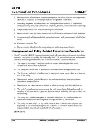 CFPB
Examination Procedures                                                               UDAAP
   h. Documentation related to new product development, including relevant meeting minutes
      of Board of Directors, and of compliance and new product committees.
   i. Marketing programs, advertisements, and other promotional material in all forms of
      media (including print, radio, television, telephone, Internet, or social media advertising).
   j. Scripts and recorded calls for telemarketing and collections.
   k. Organizational charts, including those related to affiliate relationships and work processes.
   l. Agreements with affiliates and third parties that interact with consumers on behalf of the
      entity.
   m. Consumer complaint files.
   n.	 Documentation related to software development and testing, as applicable.

Management and Policy-Related Examination Procedures
1.	 Identify potential UDAAP concerns by reviewing all relevant written policies and procedures,
    customer complaints received by the entity or by the CFPB, internal and external audit reports,
    statistical and management reports, and examination reports. Determine whether:
   a.	 The scope of the entity’s compliance audit includes a review of potential unfair,
       deceptive, or abusive acts or practices.
   b.	 The compliance audit work is performed consistent with the audit plan and scope.
   c.	 The frequency and depth of audit review is appropriate to the nature of the activities and
       size of the entity.
   d.	 Management and the Board of Directors are made aware of and review significant
       deficiencies and their causes.
   e.	 Management has taken corrective actions to followup on any identified deficiencies.
   f.	 The entity’s compliance programs ensure that policies are being followed through its
       sampling of relevant product types and decision centers, including sales, processing, and
       underwriting.
   g.	 The entity has a process to respond to consumer complaints in a timely manner and
       determine whether consumer complaints raise potential UDAAP concerns.
   h.	 The entity has been subject to any enforcement actions or has been investigated by a
       regulatory or law enforcement agency for violations of consumer protection laws or
       regulations that may indicate potential UDAAP concerns.

   [Click&type]



CFPB	                                Manual V.2 (October 2012)                         Procedures 2
 