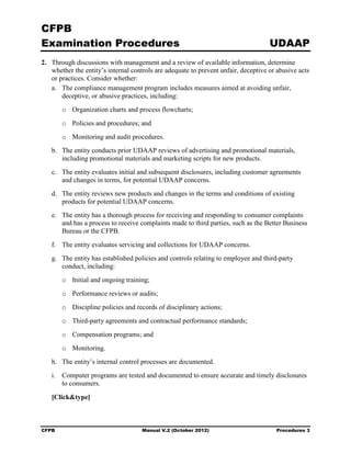 CFPB
Examination Procedures                                                                UDAAP
2. 	 Through discussions with management and a review of available information, determine
     whether the entity’s internal controls are adequate to prevent unfair, deceptive or abusive acts
     or practices. Consider whether:
     a.	 The compliance management program includes measures aimed at avoiding unfair,
         deceptive, or abusive practices, including:
        o	 Organization charts and process flowcharts;
        o	 Policies and procedures; and
        o	 Monitoring and audit procedures.
   b.	 The entity conducts prior UDAAP reviews of advertising and promotional materials,
       including promotional materials and marketing scripts for new products.
   c.	 The entity evaluates initial and subsequent disclosures, including customer agreements
       and changes in terms, for potential UDAAP concerns.
   d.	 The entity reviews new products and changes in the terms and conditions of existing
       products for potential UDAAP concerns.
   e.	 The entity has a thorough process for receiving and responding to consumer complaints
       and has a process to receive complaints made to third parties, such as the Better Business
       Bureau or the CFPB.
   f.	 The entity evaluates servicing and collections for UDAAP concerns.
   g.	 The entity has established policies and controls relating to employee and third-party
       conduct, including:
        o	 Initial and ongoing training;
        o	 Performance reviews or audits;
        o	 Discipline policies and records of disciplinary actions;
        o	 Third-party agreements and contractual performance standards;
        o	 Compensation programs; and
        o	 Monitoring.
   h.	 The entity’s internal control processes are documented.
   i.	 Computer programs are tested and documented to ensure accurate and timely disclosures
       to consumers.

   [Click&type]



CFPB	                                 Manual V.2 (October 2012)                         Procedures 3
 