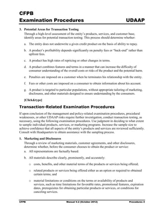CFPB
Examination Procedures                                                               UDAAP
3. 	 Potential Areas for Transaction Testing
     Through a high-level assessment of the entity’s products, services, and customer base,
     identify areas for potential transaction testing. This process should determine whether:
   a.	 The entity does not underwrite a given credit product on the basis of ability to repay.
   b.	 A product’s profitability depends significantly on penalty fees or “back-end” rather than
       upfront fees.
   c.	 A product has high rates of repricing or other changes in terms.
   d.	 A product combines features and terms in a manner that can increase the difficulty of
       consumer understanding of the overall costs or risks of the product and the potential harm.
   e.	 Penalties are imposed on a customer when he terminates his relationship with the entity.
   f.	 Fees or other costs are imposed on a consumer to obtain information about his account.
   g.	 A product is targeted to particular populations, without appropriate tailoring of marketing,
       disclosures, and other materials designed to ensure understanding by the consumers.

   [Click&type]

Transaction-Related Examination Procedures
If upon conclusion of the management and policy-related examination procedures, procedural
weaknesses, or other UDAAP risks require further investigation, conduct transaction testing, as
necessary, using the following examination procedures. Use judgment in deciding to what extent
to sample individual products, services, or marketing programs. Increase the sample size to
achieve confidence that all aspects of the entity’s products and services are reviewed sufficiently.
Consult with Headquarters to obtain assistance with the sampling process.
1. 	 Marketing and Disclosures
     Through a review of marketing materials, customer agreements, and other disclosures,
     determine whether, before the consumer chooses to obtain the product or service:
     a.	 All representations are factually based.
   b.	 All materials describe clearly, prominently, and accurately:
        o	 costs, benefits, and other material terms of the products or services being offered;
        o	 related products or services being offered either as an option or required to obtained
           certain terms; and
        o	 material limitations or conditions on the terms or availability of products and
           services, such as time limitations for favorable rates, promotional features, expiration
           dates, prerequisites for obtaining particular products or services, or conditions for
           canceling services.


CFPB	                                Manual V.2 (October 2012)                          Procedures 4
 