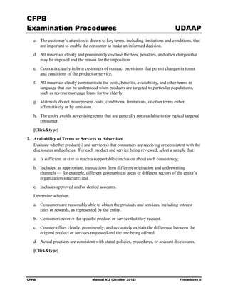 CFPB
Examination Procedures                                                               UDAAP
   c.	 The customer’s attention is drawn to key terms, including limitations and conditions, that
       are important to enable the consumer to make an informed decision.
   d.	 All materials clearly and prominently disclose the fees, penalties, and other charges that
       may be imposed and the reason for the imposition.
   e.	 Contracts clearly inform customers of contract provisions that permit changes in terms
       and conditions of the product or service.
   f.	 All materials clearly communicate the costs, benefits, availability, and other terms in
       language that can be understood when products are targeted to particular populations,
       such as reverse mortgage loans for the elderly.
   g.	 Materials do not misrepresent costs, conditions, limitations, or other terms either

       affirmatively or by omission.

   h.	 The entity avoids advertising terms that are generally not available to the typical targeted
       consumer.

   [Click&type]
2. 	 Availability of Terms or Services as Advertised
     Evaluate whether product(s) and service(s) that consumers are receiving are consistent with the
     disclosures and policies. For each product and service being reviewed, select a sample that:
   a.	 Is sufficient in size to reach a supportable conclusion about such consistency;
   b.	 Includes, as appropriate, transactions from different origination and underwriting
       channels — for example, different geographical areas or different sectors of the entity’s
       organization structure; and
   c. Includes approved and/or denied accounts. 

   Determine whether:

   a.	 Consumers are reasonably able to obtain the products and services, including interest
       rates or rewards, as represented by the entity.
   b.	 Consumers receive the specific product or service that they request.
   c.	 Counter-offers clearly, prominently, and accurately explain the difference between the
       original product or services requested and the one being offered.
   d.	 Actual practices are consistent with stated policies, procedures, or account disclosures.

   [Click&type]




CFPB	                                Manual V.2 (October 2012)                           Procedures 5
 