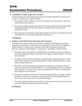 CFPB
Examination Procedures                                                               UDAAP
3. 	 Availability of Actual Credit to the Consumer
     Evaluate whether the entity represents the amount of useable credit that the consumer will
     receive in a truthful way. Consider whether:
     a.	 The available credit is sufficient to allow the consumer to use the product as advertised
         and disclosed to the consumer.
   b.	 The fees and charges, typically imposed on the average targeted customer, both initially
       and throughout the term of the loan, remain in a range that does not prevent the
       availability of credit.
   c.	 The entity honors convenience checks when used by the customer in a manner consistent
       with introductory or promotional materials and disclosures.

   [Click&type]
4. 	 Employees and Third Parties Interacting with Consumers
     Evaluate how the entity monitors the activities of employees and third-party contractors,
     marketing sales personnel, vendors, and service providers to ensure they do not engage in
     unfair, deceptive, or abusive acts or practices with respect to consumer interactions.
     Interview employees and third parties, as appropriate. Specifically, consider whether:
   a.	 The entity ensures that employees and third parties who market or promote products or
       services are adequately trained so that they do not engage in unfair, deceptive, or abusive
       acts or practices.
   b.	 The entity conducts periodic evaluations or audits to check whether employees or third
       parties follow the entity’s training and procedures and has a disciplinary policy in place
       to deal withany deficiencies.
   c.	 The entity reviews compensation arrangements for employees, third-party contractors,
       and service providers to ensure that they do not create unintended incentives to engage in
       unfair, deceptive, or abusive acts or practices, particularly with respect to product sales,
       loan originations, and collections.
   d.	 Performance evaluation criteria do not create unintended incentives to engage in unfair,
       deceptive, or abusive acts or practices, including criteria for sales personnel based on
       sales volume, size, terms of sale, or account performance.
   e.	 The entity implements and maintains effective risk and supervisory controls to select and
       manage third-party contractors and service providers.

   [Click&type]




CFPB	                                Manual V.2 (October 2012)                          Procedures 6
 