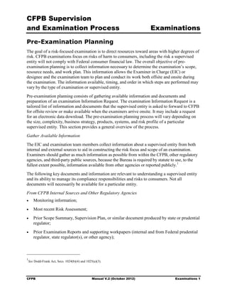 CFPB Supervision
and Examination Process                                                      Examinations

Pre-Examination Planning
The goal of a risk-focused examination is to direct resources toward areas with higher degrees of
risk. CFPB examinations focus on risks of harm to consumers, including the risk a supervised
entity will not comply with Federal consumer financial law. The overall objective of pre-
examination planning is to collect information necessary to determine the examination’s scope,
resource needs, and work plan. This information allows the Examiner in Charge (EIC) or
designee and the examination team to plan and conduct its work both offsite and onsite during
the examination. The information available, timing, and order in which steps are performed may
vary by the type of examination or supervised entity.
Pre-examination planning consists of gathering available information and documents and
preparation of an examination Information Request. The examination Information Request is a
tailored list of information and documents that the supervised entity is asked to forward to CFPB
for offsite review or make available when the examiners arrive onsite. It may include a request
for an electronic data download. The pre-examination planning process will vary depending on
the size, complexity, business strategy, products, systems, and risk profile of a particular
supervised entity. This section provides a general overview of the process.
Gather Available Information
The EIC and examination team members collect information about a supervised entity from both
internal and external sources to aid in constructing the risk focus and scope of an examination.
Examiners should gather as much information as possible from within the CFPB, other regulatory
agencies, and third-party public sources, because the Bureau is required by statute to use, to the
fullest extent possible, information available from other agencies or reported publicly. 1
The following key documents and information are relevant to understanding a supervised entity
and its ability to manage its compliance responsibilities and risks to consumers. Not all
documents will necessarily be available for a particular entity.
From CFPB Internal Sources and Other Regulatory Agencies
•	     Monitoring information;
•	     Most recent Risk Assessment;
•	     Prior Scope Summary, Supervision Plan, or similar document produced by state or prudential
       regulator;
•	     Prior Examination Reports and supporting workpapers (internal and from Federal prudential
       regulator, state regulator(s), or other agency);



1
    See Dodd-Frank Act, Secs. 1024(b)(4) and 1025(a)(3).




CFPB	                                            Manual V.2 (October 2012)           Examinations 1
 