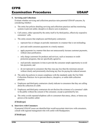 CFPB
Examination Procedures                                                                 UDAAP
5. 	 Servicing and Collections
     Evaluate whether servicing and collections practices raise potential UDAAP concerns, by
     considering whether:
   a.	 The entity has policies detailing servicing and collections practices and has monitoring
       systems to prevent unfair, deceptive or abusive acts or practices.
   b.	 Call centers, either operated by the entity itself or by third parties, effectively respond to
       consumers’ calls.
   c.	 The entity ensures that employees and third party contractors:
        o	 represent fees or charges on periodic statements in a manner that is not misleading;
        o	 post and credit consumer payments in a timely manner;
        o	 apply payments in a manner that does not unnecessarily increase customer payments,
           without clear justification;
        o	 only charge customers for products and services, such as insurance or credit
           protection programs, that are specifically agreed to;
        o	 mail periodic statements in time to provide the consumer ample opportunity to avoid
           late payments; and
        o	 do not represent to consumers that they may pay less than the minimum amount
           without clearly and prominently disclosing any fees for paying the reduced amount.
   d.	 The entity has policies to ensure compliance with the standards under the Fair Debt
       Collections Practices Act to prevent abusive, deceptive, or unfair debt collection
       practices.
   e.	 Employees and third party contractors clearly indicate to consumers that they are calling
       about the collection of a debt.
   f.	 Employees and third party contractors do not disclose the existence of a consumer’s debt
       to the public without the consent of the consumer, except as permitted by law.
   g.	 The entity avoids repeated telephone calls to consumers that annoy, abuse, or harass any
       person at the number called.

   [Click&type]
6. 	 Interviews with Consumers
     If potential UDAAP issues are identified that would necessitate interviews with consumers,
     consult with regional management who will confer with Headquarters.

   [Click&type]


CFPB	                                 Manual V.2 (October 2012)                           Procedures 7
 