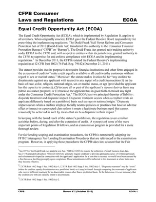 CFPB Consumer
Laws and Regulations                                                                                                 ECOA
Equal Credit Opportunity Act (ECOA)
The Equal Credit Opportunity Act (ECOA), which is implemented by Regulation B, applies to
all creditors. When originally enacted, ECOA gave the Federal Reserve Board responsibility for
prescribing the implementing regulation. The Dodd-Frank Wall Street Reform and Consumer
Protection Act of 2010 (Dodd-Frank Act) transferred this authority to the Consumer Financial
Protection Bureau (“CFPB” or “Bureau”). The Dodd-Frank Act granted rule-making authority
under ECOA to the CFPB and, with respect to entities within its jurisdiction, granted authority to
the CFPB to supervise for and enforce compliance with ECOA and its implementing
regulations. 1 In December 2011, the CFPB restated the Federal Reserve’s implementing
regulation at 12 CFR Part 1002 (76 Fed. Reg. 79442)(December 21, 2011).
The statute provides that its purpose is to require financial institutions and other firms engaged in
the extension of credit to “make credit equally available to all creditworthy customers without
regard to sex or marital status.” Moreover, the statute makes it unlawful for “any creditor to
discriminate against any applicant with respect to any aspect of a credit transaction (1) on the
basis of race, color, religion, national origin, sex or marital status, or age (provided the applicant
has the capacity to contract); (2) because all or part of the applicant’s income derives from any
public assistance program; or (3) because the applicant has in good faith exercised any right
under the Consumer Credit Protection Act.” The ECOA has two principal theories of liability:
disparate treatment and disparate impact. Disparate treatment occurs when a creditor treats an
applicant differently based on a prohibited basis such as race or national origin. 2 Disparate
impact occurs when a creditor employs facially neutral policies or practices that have an adverse
effect or impact on a protected class unless it meets a legitimate business need that cannot
reasonably be achieved as well by means that are less disparate in their impact. 3
In keeping with the broad reach of the statute’s prohibition, the regulation covers creditor
activities before, during, and after the extension of credit. A synopsis of some of the more
important points of Regulation B follows, and an examination program is provided for a more
thorough review.
For fair lending scoping and examination procedures, the CFPB is temporarily adopting the
FFIEC Interagency Fair Lending Examination Procedures that are referenced in the examination
program. However, in applying those procedures the CFPB takes into account that the Fair

1
 Sec.1071 of the Dodd-Frank Act added a new Sec. 704B to ECOA to require the collection of small business loan data.
Sec.1474 amended subsection 701(e) of ECOA to generally require creditors to provide applicants copies of written appraisals
and valuations developed in connection with the applicant’s application for a loan that is secured or would have been secured by
a first lien on a dwelling promptly upon completion. Those amendments will be reflected in this document at a later date once
they become effective.
2
 12 CFR Part 1002 Supp. I Sec. 1002.4(a)-1; 12 CFR Part 1002 Supp. I Sec. 1002.4(a)-1. “Disparate treatment” may be “overt”
(when the creditor openly discriminates on a prohibited basis) or it may be found through comparing the treatment of applicants
who receive different treatment for no discernable reason other than a prohibited basis. In the latter case, it is not necessary that
the creditor acts with any specific intent to discriminate.
3
    12 CFR Part 1002 Supp. I Sec. 1002.6(a)-2.




CFPB                                              Manual V.2 (October 2012)                                                 ECOA 1
 