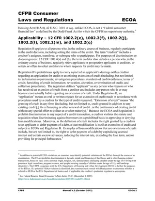 CFPB Consumer
Laws and Regulations                                                                                                  ECOA
Housing Act (FHAct), 42 U.S.C. 3601 et seq., unlike ECOA, is not a “Federal consumer
financial law” as defined by the Dodd-Frank Act for which the CFPB has supervisory authority. 4

Applicability – 12 CFR 1002.2(e), 1002.2(f), 1002.2(j),
1002.2(l), 1002.2(m), and 1002.2(q)
Regulation B applies to all persons who, in the ordinary course of business, regularly participate
in the credit decision, including setting the terms of the credit. The term “creditor” includes a
creditor’s assignee, transferee, or subrogee who so participates. For purposes of discrimination or
discouragement, 12 CFR 1002.4(a) and (b), the term creditor also includes a person who, in the
ordinary course of business, regularly refers applicants or prospective applicants to creditors, or
selects or offers to select creditors to whom requests for credit may be made.
Regulation B’s prohibitions apply to every aspect of an applicant’s dealings with a creditor
regarding an application for credit or an existing extension of credit (including, but not limited
to: information requirements; investigation procedures; standards of creditworthiness; terms of
credit; furnishing of credit information; revocation, alteration, or termination of credit; and
collection procedures). The regulation defines “applicant” as any person who requests or who
has received an extension of credit from a creditor and includes any person who is or may
become contractually liable regarding an extension of credit. Under Regulation B, an
“application” means an oral or written request for an extension of credit made in accordance with
procedures used by a creditor for the type of credit requested. “Extension of credit” means “the
granting of credit in any form (including, but not limited to, credit granted in addition to any
existing credit [,] the refinancing or other renewal of credit...or the continuance of existing credit
without any special effort to collect at or after maturity).” Because the ECOA and Regulation B
prohibit discrimination in any aspect of a credit transaction, a creditor violates the statute and
regulation when discriminating against borrowers on a prohibited basis in approving or denying
loan modifications. Moreover, as the definition of credit includes the right granted by a creditor
to an applicant to defer payment of a debt, a loan modification is itself an extension of credit and
subject to ECOA and Regulation B. Examples of loan modifications that are extensions of credit
include, but are not limited to, the right to defer payment of a debt by capitalizing accrued
interest and certain escrow advances, reducing the interest rate, extending the loan term, and/or
providing for principal forbearance. 5



4
  In addition to potential ECOA violations, an examiner may identify potential violations of the FHAct through the course of an
examination. The FHAct prohibits discrimination in the sale, rental, and financing of dwellings, and in other housing-related
transactions, based on race, color, national origin, religion, sex, familial status (including children under the age of 18 living with
parents or legal custodians, pregnant women, and people securing custody of children under the age of 18), and handicap
(disability). The CFPB cooperates with the U.S. Department of Housing and Urban Development (HUD) to further the purposes
of the FHAct. If a potential FHAct violation is identified, the examiner must consult with Headquarters to determine whether a
referral to HUD or the U.S. Department of Justice and, if applicable, the creditor’s prudential regulator is appropriate.
5
  See Federal Reserve Board Consumer Affairs Letter 09-13 (December 4, 2009)
(http://www federalreserve.gov/boarddocs/caletters/2009/0913/caltr0913 htm).




CFPB                                               Manual V.2 (October 2012)                                                  ECOA 2
 