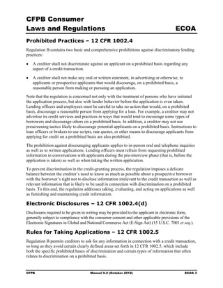CFPB Consumer
Laws and Regulations                                                                    ECOA
Prohibited Practices – 12 CFR 1002.4
Regulation B contains two basic and comprehensive prohibitions against discriminatory lending
practices:

•	 A creditor shall not discriminate against an applicant on a prohibited basis regarding any
   aspect of a credit transaction.

•	 A creditor shall not make any oral or written statement, in advertising or otherwise, to
   applicants or prospective applicants that would discourage, on a prohibited basis, a
   reasonable person from making or pursuing an application.
Note that the regulation is concerned not only with the treatment of persons who have initiated
the application process, but also with lender behavior before the application is even taken.
Lending officers and employees must be careful to take no action that would, on a prohibited
basis, discourage a reasonable person from applying for a loan. For example, a creditor may not
advertise its credit services and practices in ways that would tend to encourage some types of
borrowers and discourage others on a prohibited basis. In addition, a creditor may not use
prescreening tactics likely to discourage potential applicants on a prohibited basis. Instructions to
loan officers or brokers to use scripts, rate quotes, or other means to discourage applicants from
applying for credit on a prohibited basis are also prohibited.
The prohibition against discouraging applicants applies to in-person oral and telephone inquiries
as well as to written applications. Lending officers must refrain from requesting prohibited
information in conversations with applicants during the pre-interview phase (that is, before the
application is taken) as well as when taking the written application.
To prevent discrimination in the credit-granting process, the regulation imposes a delicate
balance between the creditor’s need to know as much as possible about a prospective borrower
with the borrower’s right not to disclose information irrelevant to the credit transaction as well as
relevant information that is likely to be used in connection with discrimination on a prohibited
basis. To this end, the regulation addresses taking, evaluating, and acting on applications as well
as furnishing and maintaining credit information.

Electronic Disclosures – 12 CFR 1002.4(d)
Disclosures required to be given in writing may be provided to the applicant in electronic form,
generally subject to compliance with the consumer consent and other applicable provisions of the
Electronic Signatures in Global and National Commerce Act (E-Sign Act) (15 U.S.C. 7001 et seq.).

Rules for Taking Applications – 12 CFR 1002.5
Regulation B permits creditors to ask for any information in connection with a credit transaction,
so long as they avoid certain clearly defined areas set forth in 12 CFR 1002.5, which include
both the specific prohibited bases of discrimination and certain types of information that often
relates to discrimination on a prohibited basis.


CFPB	                                 Manual V.2 (October 2012)                               ECOA 3
 