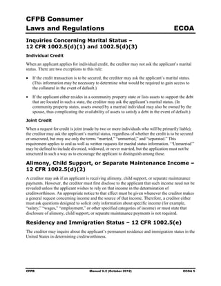 CFPB Consumer
Laws and Regulations                                                                     ECOA
Inquiries Concerning Marital Status –
12 CFR 1002.5(d)(1) and 1002.5(d)(3)
Individual Credit

When an applicant applies for individual credit, the creditor may not ask the applicant’s marital
status. There are two exceptions to this rule:

•	 If the credit transaction is to be secured, the creditor may ask the applicant’s marital status.
   (This information may be necessary to determine what would be required to gain access to
   the collateral in the event of default.)

•	 If the applicant either resides in a community property state or lists assets to support the debt
   that are located in such a state, the creditor may ask the applicant’s marital status. (In
   community property states, assets owned by a married individual may also be owned by the
   spouse, thus complicating the availability of assets to satisfy a debt in the event of default.)
Joint Credit

When a request for credit is joint (made by two or more individuals who will be primarily liable),
the creditor may ask the applicant’s marital status, regardless of whether the credit is to be secured
or unsecured, but may use only the terms “married,” “unmarried,” and “separated.” This
requirement applies to oral as well as written requests for marital status information. ‘‘Unmarried’’
may be defined to include divorced, widowed, or never married, but the application must not be
structured in such a way as to encourage the applicant to distinguish among these.

Alimony, Child Support, or Separate Maintenance Income –
12 CFR 1002.5(d)(2)
A creditor may ask if an applicant is receiving alimony, child support, or separate maintenance
payments. However, the creditor must first disclose to the applicant that such income need not be
revealed unless the applicant wishes to rely on that income in the determination of
creditworthiness. An appropriate notice to that effect must be given whenever the creditor makes
a general request concerning income and the source of that income. Therefore, a creditor either
must ask questions designed to solicit only information about specific income (for example,
“salary,” “wages,” “employment,” or other specified categories of income) or must state that
disclosure of alimony, child support, or separate maintenance payments is not required.

Residency and Immigration Status – 12 CFR 1002.5(e)
The creditor may inquire about the applicant’s permanent residence and immigration status in the
United States in determining creditworthiness.




CFPB	                                 Manual V.2 (October 2012)                                ECOA 5
 