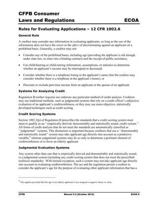 CFPB Consumer
Laws and Regulations                                                                                         ECOA
Rules for Evaluating Applications – 12 CFR 1002.6
General Rule

A creditor may consider any information in evaluating applicants, so long as the use of the
information does not have the intent or the effect of discriminating against an applicant on a
prohibited basis. Generally, a creditor may not:

•	 Consider any of the prohibited bases, including age (providing the applicant is old enough,
   under state law, to enter into a binding contract) and the receipt of public assistance;

•	 Use child-bearing or child-rearing information, assumptions, or statistics to determine
   whether an applicant’s income may be interrupted or decreased;

•	 Consider whether there is a telephone listing in the applicant’s name (but the creditor may
   consider whether there is a telephone in the applicant’s home); or

•	 Discount or exclude part-time income from an applicant or the spouse of an applicant.
Systems for Analyzing Credit

Regulation B neither requires nor endorses any particular method of credit analysis. Creditors
may use traditional methods, such as judgmental systems that rely on a credit officer’s subjective
evaluation of an applicant’s creditworthiness, or they may use more-objective, statistically
developed techniques such as credit scoring.
Credit Scoring Systems

Section 1002.2(p) of Regulation B prescribes the standards that a credit scoring system must
meet to qualify as an ‘‘empirically derived, demonstrably and statistically sound, credit system.’’
All forms of credit analysis that do not meet the standards are automatically classified as
‘‘judgmental’’ systems. This distinction is important because creditors that use a ‘‘demonstrably
and statistically sound’’ system may take applicant age directly into account as a predictive
variable, 6 whereas judgmental systems may do so only to determine a pertinent element of
creditworthiness or to favor an elderly applicant.
Judgmental Evaluation Systems

Any system other than one that is empirically derived and demonstrably and statistically sound,
is a judgmental system (including any credit scoring system that does not meet the prescribed
technical standards). With limited exception, such a system may not take applicant age directly
into account in evaluating creditworthiness. The act and the regulation permit a creditor to
consider the applicant’s age for the purpose of evaluating other applicant information that has a



6
    This applies provided that the age of an elderly applicant is not assigned a negative factor or value.




CFPB	                                               Manual V.2 (October 2012)                                 ECOA 6
 