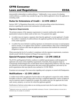 CFPB Consumer
Laws and Regulations                                                                                       ECOA
demonstrable relationship to creditworthiness. 7 Additionally, in any system of evaluating
creditworthiness, a creditor may consider the age of an elderly applicant to favor the applicant in
extending credit.

Rules for Extensions of Credit – 12 CFR 1002.7
Section 1002.7 of Regulation B provides a set of rules proscribing certain discriminatory
practices regarding the creation and continuation of credit accounts.
Signature Requirements

The primary purpose of the signature requirements is to permit creditworthy individuals
(particularly women) to obtain credit on their own. Two general rules apply:

•	 A creditor may not require a signature other than the applicant’s or joint applicant’s if under
   the creditor’s standards of creditworthiness the applicant qualifies for the amount and terms
   of the credit requested.

•	 A creditor has more latitude in seeking signatures on instruments necessary to reach property
   used as security, or in support of the customer’s creditworthiness, than it has in obtaining the
   signatures of persons other than the applicant on documents that establish the contractual
   obligation to repay.
When assessing the level of a creditor’s compliance with the signature requirements, examiners
should consult with the Examiner-in-Charge if any questions arise.
Special-Purpose Credit Programs – 12 CFR 1002.8
The ECOA and Regulation B allow creditors to establish special-purpose credit programs for
applicants who meet certain eligibility requirements. Generally, these programs target an
economically disadvantaged class of individuals and are authorized by federal or state law. Some
are offered by not-for-profit organizations that meet certain IRS guidelines, and some by for-
profit organizations that meet specific tests outlined in 12 CFR 1002.8.
Examiners are encouraged, if an issue arises regarding such a program, to consult with Headquarters.

Notifications – 12 CFR 1002.9
A creditor must notify an applicant of action taken on the applicant’s request for credit, whether
favorable or adverse, within 30 days after receiving a completed application. Notice of approval
may be expressly stated or implied (for example, the creditor may give the applicant the credit
card, money, property, or services for which the applicant applied).
Notification of adverse action taken on an existing account must also be made within 30 days.

7
 Judgmental systems may consider the amount and probable continuance of income. A planned reduction in income due to
retirement may, for example, be considered.




CFPB	                                         Manual V.2 (October 2012)                                          ECOA 7
 