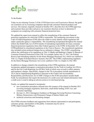 October 1, 2012

To the Reader:

Today we are releasing Version 2 of the CFPB Supervision and Examination Manual, the guide
our examiners use in overseeing companies that provide consumer financial products and
services. Our manual, originally released in October 2011, describes how the CFPB supervises
and examines these providers and gives our examiners direction on how to determine if
companies are complying with consumer financial protection laws.

We updated the supervision manual to reflect the renumbering of the consumer financial
protection regulations for which the CFPB is responsible. The numbering conventions in the
Code of Federal Regulations (CFR) allow the reader to easily identify which regulations fall
under a particular agency’s responsibility. The renumbering incorporated throughout the manual
reflects the Dodd-Frank Act of 2010 transfer of rulemaking responsibility for many consumer
financial protection regulations from other Federal agencies to the CFPB. In December 2011, the
CFPB published its renumbered regulations in the Federal Register. The renumbered regulations
also included certain technical changes but no substantive changes. The CFPB’s renumbering
reflects the codification of its regulations in Title 12 (Banks and Banking), Chapter X (Bureau of
Consumer Financial Protection) of the CFR. For example, before July 21, 2011, the Federal
Reserve had rulemaking authority for the Home Mortgage Disclosure Act, which was codified in
Title 12, Chapter II (Federal Reserve System), Part 203. The CFPB’s implementing regulation
for the Home Mortgage Disclosure Act is now codified in Title 12, Chapter X, Part 1003.

In addition to changes related to the renumbering of the CFPB regulations, the manual
incorporates updated interagency examination procedures for the Truth in Lending Act (TILA)
and for the Fair Credit Reporting Act (FCRA), both of which were revised to reflect statutory
and regulatory changes. Specifically, changes to the TILA procedures include amendments to
TILA and its implementing Regulation Z pursuant to the Credit Card Accountability
Responsibility and Disclosure Act of 2009. Changes to the FCRA procedures include Dodd-
Frank Act amendments that require the disclosure of a credit score and related information when
a credit score is used in taking an adverse action or in risk-based pricing.

Finally, we updated the manual to incorporate:
   •	 new examination procedures released since the issuance of the manual in October 2011
        (covering mortgage origination; short-term, small-dollar lending; SAFE Act; and
        consumer reporting);
   •	 the June 21, 2012, Interagency Guidance on Mortgage Servicing Practices Concerning
        Military Homeowners with Permanent Change of Station Orders; and
   •	 technical corrections and formatting changes.

The CFPB welcomes feedback and suggestions from industry representatives and participants,
consumer groups, and members of the public. Comments may be sent to
CFPB_Supervision@CFPB.gov.
 