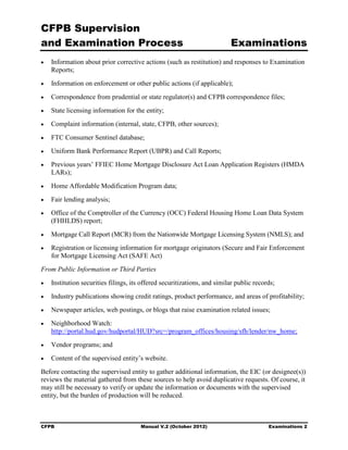 CFPB Supervision
and Examination Process                                                    Examinations
•	   Information about prior corrective actions (such as restitution) and responses to Examination
     Reports;
•	   Information on enforcement or other public actions (if applicable);
•	   Correspondence from prudential or state regulator(s) and CFPB correspondence files;
•	   State licensing information for the entity;
•	   Complaint information (internal, state, CFPB, other sources);
•	   FTC Consumer Sentinel database;
•	   Uniform Bank Performance Report (UBPR) and Call Reports;
•	   Previous years’ FFIEC Home Mortgage Disclosure Act Loan Application Registers (HMDA
     LARs);
•	   Home Affordable Modification Program data;
•	   Fair lending analysis;
•	   Office of the Comptroller of the Currency (OCC) Federal Housing Home Loan Data System
     (FHHLDS) report;
•	   Mortgage Call Report (MCR) from the Nationwide Mortgage Licensing System (NMLS); and
•	   Registration or licensing information for mortgage originators (Secure and Fair Enforcement
     for Mortgage Licensing Act (SAFE Act)
From Public Information or Third Parties
•	   Institution securities filings, its offered securitizations, and similar public records;
•	   Industry publications showing credit ratings, product performance, and areas of profitability;
•	   Newspaper articles, web postings, or blogs that raise examination related issues;
•	   Neighborhood Watch:
     http://portal.hud.gov/hudportal/HUD?src=/program_offices/housing/sfh/lender/nw_home;
•	   Vendor programs; and
•	   Content of the supervised entity’s website.
Before contacting the supervised entity to gather additional information, the EIC (or designee(s))
reviews the material gathered from these sources to help avoid duplicative requests. Of course, it
may still be necessary to verify or update the information or documents with the supervised
entity, but the burden of production will be reduced.



CFPB	                                   Manual V.2 (October 2012)                         Examinations 2
 