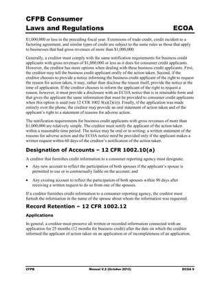 CFPB Consumer
Laws and Regulations                                                                     ECOA
$1,000,000 or less in the preceding fiscal year. Extensions of trade credit, credit incident to a
factoring agreement, and similar types of credit are subject to the same rules as those that apply
to businesses that had gross revenues of more than $1,000,000.
Generally, a creditor must comply with the same notification requirements for business credit
applicants with gross revenues of $1,000,000 or less as it does for consumer credit applicants.
However, the creditor has more options when dealing with these business credit applicants. First,
the creditor may tell the business credit applicant orally of the action taken. Second, if the
creditor chooses to provide a notice informing the business credit applicant of the right to request
the reason for action taken, it may, rather than disclose the reason itself, provide the notice at the
time of application. If the creditor chooses to inform the applicant of the right to request a
reason, however, it must provide a disclosure with an ECOA notice that is in retainable form and
that gives the applicant the same information that must be provided to consumer credit applicants
when this option is used (see 12 CFR 1002.9(a)(2)(ii)). Finally, if the application was made
entirely over the phone, the creditor may provide an oral statement of action taken and of the
applicant’s right to a statement of reasons for adverse action.
The notification requirements for business credit applicants with gross revenues of more than
$1,000,000 are relatively simple. The creditor must notify the applicant of the action taken
within a reasonable time period. The notice may be oral or in writing; a written statement of the
reasons for adverse action and the ECOA notice need be provided only if the applicant makes a
written request within 60 days of the creditor’s notification of the action taken.

Designation of Accounts – 12 CFR 1002.10(a)
A creditor that furnishes credit information to a consumer reporting agency must designate:
•	 Any new account to reflect the participation of both spouses if the applicant’s spouse is
   permitted to use or is contractually liable on the account; and

•	 Any existing account to reflect the participation of both spouses within 90 days after
   receiving a written request to do so from one of the spouses.
If a creditor furnishes credit information to a consumer reporting agency, the creditor must
furnish the information in the name of the spouse about whom the information was requested.
Record Retention – 12 CFR 1002.12
Applications

In general, a creditor must preserve all written or recorded information connected with an
application for 25 months (12 months for business credit) after the date on which the creditor
informed the applicant of action taken on an application or of incompleteness of an application.




CFPB	                                 Manual V.2 (October 2012)                                ECOA 9
 