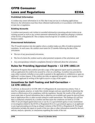 CFPB Consumer
Laws and Regulations                                                                        ECOA
Prohibited Information

A creditor may retain information in its files that it may not use in evaluating applications.
However, the information must have been obtained inadvertently or in accordance with federal
or state law or regulation.
Existing Accounts

A creditor must preserve any written or recorded information concerning adverse action on an
existing account as well as any written statement submitted by the applicant alleging a violation
of the ECOA or Regulation B. This evidence must be kept for 25 months (12 months for
business credit).
Prescreened Solicitations

The 25-month retention rule also applies when a creditor makes an offer of credit to potential
customers. In such cases, the creditor must retain for 25 months following the date of the
solicitation:

•   The text of any prescreened solicitation;

•   The list of criteria the creditor used to select potential recipients of the solicitation; and

•   Any correspondence related to complaints (formal or informal) about the solicitation.

Rules for Providing Appraisal Reports – 12 CFR 1002.14
Regulation B requires that creditors provide a copy of the appraisal report used in connection
with an application for credit to be secured by a lien on a dwelling. A creditor may provide the
copy either routinely (whether or not credit is granted or the application is withdrawn) or upon an
applicant’s written request. If the creditor provides an appraisal report only upon request, it must
inform the applicant in writing of the right to receive a copy of the report.

Incentives for Self-Testing and Self-Correction –
12 CFR 1002.15
A self-test, as discussed in 12 CFR 1002.15 of Regulation B, must meet two criteria. First, it
must be a program, practice, or study that a lender designs and uses specifically to determine the
extent or effectiveness of its compliance with the regulation. Second, the results of the self-test
must create data or factual information that is otherwise not available and cannot be derived from
loan or application files or other records related to credit transactions. The findings of a self-test
that is conducted voluntarily by a creditor and that meets the conditions set forth in 12 CFR
1002.15 are privileged against discovery or use by (1) a government agency in any examination
or investigation related to the ECOA or Regulation B or (2) a government agency or an applicant
in any legal proceeding involving an alleged violation of the ECOA or Regulation B. Privileged
information includes the report or results of the test; data or other information created by the test;
and any analysis, opinions, or conclusions regarding the results of the test.


CFPB                                   Manual V.2 (October 2012)                                ECOA 10
 