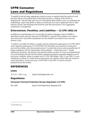 CFPB Consumer
Laws and Regulations                                                                     ECOA
To qualify for the privilege, appropriate corrective action is required when the results of a self-
test show that it is more likely than not that there has been a violation of the ECOA or
Regulation B. 8 The privilege does not cover information about whether a test was conducted; the
methodology, scope, time period, or dates covered by the test; loan or application files or other
business records; and information derived from such files and records, even if aggregated,
summarized, or reorganized.

Enforcement, Penalties, and Liabilities – 12 CFR 1002.16
In addition to actual damages, the Act provides for punitive damages of up to $10,000 in
individual lawsuits and up to the lesser of $500,000 or 1 percent of the creditor’s net worth in
class action suits. Successful complainants are also entitled to an award of court costs and
attorney’s fees.
A creditor is not liable for failure to comply with the notification requirements of 12 CFR 1002.9
or the reporting requirements of 12 CFR 1002.10 if the failure was caused by an inadvertent
error and the creditor, after discovering the error (1) corrects the error as soon as possible and (2)
begins compliance with the requirements of the regulation. ‘‘Inadvertent errors’’ include
mechanical, electronic, and clerical errors that the creditor can show (1) were not intentional and
(2) occurred despite the fact that the creditor maintains procedures reasonably adapted to avoid
such errors. Similarly, failure to comply with 12 CFR 1002.6(b)(6), 1002.12, and 1002.13 is not
considered a violation if it results from an inadvertent error and the creditor takes the corrective
action noted above. Errors involving 12 CFR 1002.12 and 1002.13 may be corrected
prospectively by the creditor.

REFERENCES
Laws
12 U.S.C. 1691 et seq.         Equal Credit Opportunity Act

Regulations
Consumer Financial Protection Bureau Regulation (12 CFR)

Part 1002                      Equal Credit Opportunity (Regulation B)




8
    12 CFR 1002.15(c)




CFPB                                  Manual V.2 (October 2012)                              ECOA 11
 