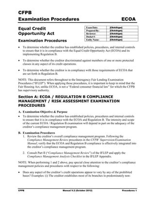 CFPB
Examination Procedures                                                                 ECOA

Equal Credit                                            Exam Date:
                                                        Prepared By:
                                                                            [Click&type]
                                                                            [Click&type]
Opportunity Act                                         Reviewer:           [Click&type]
                                                        Docket #:           [Click&type]
                                                                            [Click&type]
Examination Procedures                                  Entity Name:

•   To determine whether the creditor has established policies, procedures, and internal controls
    to ensure that it is in compliance with the Equal Credit Opportunity Act (ECOA) and its
    implementing Regulation B.

•   To determine whether the creditor discriminated against members of one or more protected
    classes in any aspect of its credit operations.

•   To determine whether the creditor is in compliance with those requirements of ECOA that
    are set forth in Regulation B.
NOTE: This document refers throughout to the Interagency Fair Lending Examination
Procedures (“IFLEP”). When applying those procedures, it is important to keep in mind that the
Fair Housing Act, unlike ECOA, is not a “Federal consumer financial law” for which the CFPB
has supervisory authority.

Section A: ECOA / REGULATION B COMPLIANCE
MANAGEMENT / RISK ASSESSMENT EXAMINATION
PROCEDURES
A. Examination Objective & Purpose
• To determine whether the creditor has established policies, procedures and internal controls
   to ensure that it is in compliance with the ECOA and Regulation B. The intensity and scope
   of the current ECOA / Regulation B examination will depend in part on the adequacy of the
   creditor’s compliance management program.

B. Examination Procedures
   1. Review the creditor’s overall compliance management program. Following the
      Compliance Management Review procedures in the CFPB’ Supervision/Examination
      Manual; verify that the ECOA and Regulation B compliance is effectively integrated into
      the creditor’s compliance management program.
    2. Consult Part II (“Compliance Management Review”) of the IFLEP and apply the
       Compliance Management Analysis Checklist in the IFLEP Appendix.
NOTE: When performing 1 and 2 above, pay special close attention to the creditor’s compliance
management policies and procedures with respect to the following:

•   Does any aspect of the creditor’s credit operations appear to vary by any of the prohibited
    bases? Examples: (i) The creditor establishes most of its branches in predominately non-



CFPB                                 Manual V.2 (October 2012)                         Procedures 1
 