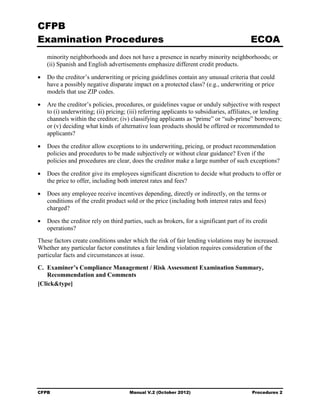 CFPB
Examination Procedures                                                                     ECOA
    minority neighborhoods and does not have a presence in nearby minority neighborhoods; or
    (ii) Spanish and English advertisements emphasize different credit products.

•   Do the creditor’s underwriting or pricing guidelines contain any unusual criteria that could
    have a possibly negative disparate impact on a protected class? (e.g., underwriting or price
    models that use ZIP codes.

•   Are the creditor’s policies, procedures, or guidelines vague or unduly subjective with respect
    to (i) underwriting; (ii) pricing; (iii) referring applicants to subsidiaries, affiliates, or lending
    channels within the creditor; (iv) classifying applicants as “prime” or “sub-prime” borrowers;
    or (v) deciding what kinds of alternative loan products should be offered or recommended to
    applicants?

•   Does the creditor allow exceptions to its underwriting, pricing, or product recommendation
    policies and procedures to be made subjectively or without clear guidance? Even if the
    policies and procedures are clear, does the creditor make a large number of such exceptions?

•   Does the creditor give its employees significant discretion to decide what products to offer or
    the price to offer, including both interest rates and fees?

•   Does any employee receive incentives depending, directly or indirectly, on the terms or
    conditions of the credit product sold or the price (including both interest rates and fees)
    charged?

•   Does the creditor rely on third parties, such as brokers, for a significant part of its credit
    operations?
These factors create conditions under which the risk of fair lending violations may be increased.
Whether any particular factor constitutes a fair lending violation requires consideration of the
particular facts and circumstances at issue.
C. Examiner’s Compliance Management / Risk Assessment Examination Summary,
    Recommendation and Comments
[Click&type]




CFPB                                   Manual V.2 (October 2012)                            Procedures 2
 