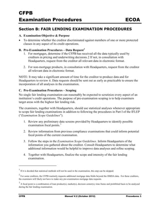 CFPB
Examination Procedures                                                                                           ECOA
Section B: FAIR LENDING EXAMINATION PROCEDURES
A. Examination Objective & Purpose
• To determine whether the creditor discriminated against members of one or more protected
   classes in any aspect of its credit operations.

B. Pre-Examination Procedures – Data Request 1
   1. For mortgages, determine if the CFPB has received all the data typically used by
      creditors in pricing and underwriting decisions.2 If not, in consultation with
      Headquarters, request from the creditor all relevant data in electronic format.
       2. For non-mortgage products, in consultation with Headquarters, request from the creditor
          all relevant data in electronic format.
NOTE: It may take a significant amount of time for the creditor to produce data and for
Headquarters to review it. Data requests should be sent out as early as practicable to ensure the
incorporation of all analyses in the examination.

C. Pre-Examination Procedures – Scoping
No single fair lending examination can reasonably be expected to scrutinize every aspect of an
institution’s credit operations. The purpose of pre-examination scoping is to help examiners
target areas with the highest fair lending risk.
The examiners, together with Headquarters, should use statistical analyses whenever appropriate
to scope fair lending examinations in addition to following the procedures in Part I of the IFLEP
(“Examination Scope Guidelines”).
       1. Review any preliminary data screens provided by Headquarters to identify possible
          examination focal points. 3
       2. Review information from previous compliance examinations that could inform potential
          focal points of the current examination.
       3. Follow the steps in the Examination Scope Guidelines. Inform Headquarters of the
          information you gathered about the creditor. Consult Headquarters to determine what
          additional information would be helpful to improve data analyses and refine scoping.
       4. Together with Headquarters, finalize the scope and intensity of the fair lending
          examination.


1
    If it is decided that statistical methods will not be used in the examination, this step can be skipped.
2
  For some creditors, the CFPB routinely requests additional mortgage data fields beyond the HMDA data. For these creditors,
the examiners will likely not have to make any pre-examination mortgage data requests.
3
 A focal point is a combination of loan product(s), market(s), decision center(s), time frame and prohibited basis to be analyzed
during the fair lending examination.


CFPB                                                 Manual V.2 (October 2012)                                    Procedures 3
 