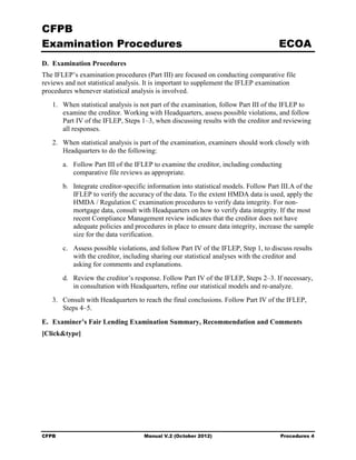 CFPB
Examination Procedures                                                                ECOA
D. Examination Procedures
The IFLEP’s examination procedures (Part III) are focused on conducting comparative file
reviews and not statistical analysis. It is important to supplement the IFLEP examination
procedures whenever statistical analysis is involved.
   1. When statistical analysis is not part of the examination, follow Part III of the IFLEP to
      examine the creditor. Working with Headquarters, assess possible violations, and follow
      Part IV of the IFLEP, Steps 1–3, when discussing results with the creditor and reviewing
      all responses.
   2. When statistical analysis is part of the examination, examiners should work closely with
      Headquarters to do the following:
       a. Follow Part III of the IFLEP to examine the creditor, including conducting
          comparative file reviews as appropriate.
       b. Integrate creditor-specific information into statistical models. Follow Part III.A of the
          IFLEP to verify the accuracy of the data. To the extent HMDA data is used, apply the
          HMDA / Regulation C examination procedures to verify data integrity. For non-
          mortgage data, consult with Headquarters on how to verify data integrity. If the most
          recent Compliance Management review indicates that the creditor does not have
          adequate policies and procedures in place to ensure data integrity, increase the sample
          size for the data verification.
       c. Assess possible violations, and follow Part IV of the IFLEP, Step 1, to discuss results
          with the creditor, including sharing our statistical analyses with the creditor and
          asking for comments and explanations.
       d. Review the creditor’s response. Follow Part IV of the IFLEP, Steps 2–3. If necessary,
          in consultation with Headquarters, refine our statistical models and re-analyze.
   3. Consult with Headquarters to reach the final conclusions. Follow Part IV of the IFLEP,
      Steps 4–5.
E. Examiner’s Fair Lending Examination Summary, Recommendation and Comments
[Click&type]




CFPB                                Manual V.2 (October 2012)                         Procedures 4
 