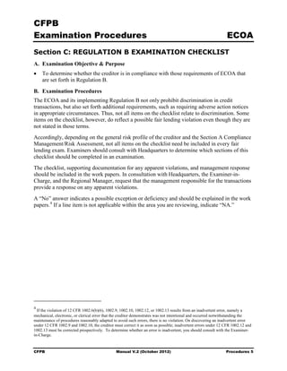 CFPB
Examination Procedures                                                                                         ECOA
Section C: REGULATION B EXAMINATION CHECKLIST
A. Examination Objective & Purpose
•   To determine whether the creditor is in compliance with those requirements of ECOA that
    are set forth in Regulation B.

B. Examination Procedures
The ECOA and its implementing Regulation B not only prohibit discrimination in credit
transactions, but also set forth additional requirements, such as requiring adverse action notices
in appropriate circumstances. Thus, not all items on the checklist relate to discrimination. Some
items on the checklist, however, do reflect a possible fair lending violation even though they are
not stated in those terms.
Accordingly, depending on the general risk profile of the creditor and the Section A Compliance
Management/Risk Assessment, not all items on the checklist need be included in every fair
lending exam. Examiners should consult with Headquarters to determine which sections of this
checklist should be completed in an examination.
The checklist, supporting documentation for any apparent violations, and management response
should be included in the work papers. In consultation with Headquarters, the Examiner-in-
Charge, and the Regional Manager, request that the management responsible for the transactions
provide a response on any apparent violations.
A “No” answer indicates a possible exception or deficiency and should be explained in the work
papers. 4 If a line item is not applicable within the area you are reviewing, indicate “NA.”




4
  If the violation of 12 CFR 1002.6(b)(6), 1002.9, 1002.10, 1002.12, or 1002.13 results from an inadvertent error, namely a
mechanical, electronic, or clerical error that the creditor demonstrates was not intentional and occurred notwithstanding the
maintenance of procedures reasonably adapted to avoid such errors, there is no violation. On discovering an inadvertent error
under 12 CFR 1002.9 and 1002.10, the creditor must correct it as soon as possible; inadvertent errors under 12 CFR 1002.12 and
1002.13 must be corrected prospectively. To determine whether an error is inadvertent, you should consult with the Examiner-
in-Charge.


CFPB                                           Manual V.2 (October 2012)                                       Procedures 5
 
