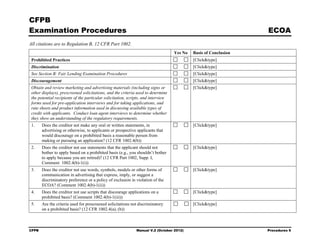 CFPB
Examination Procedures                                                                                            ECOA
All citations are to Regulation B, 12 CFR Part 1002.
                                                                                   Yes No   Basis of Conclusion
 Prohibited Practices                                                                       [Click&type]
 Discrimination                                                                             [Click&type]
 See Section B: Fair Lending Examination Procedures                                         [Click&type]
 Discouragement                                                                             [Click&type]
 Obtain and review marketing and advertising materials (including signs or                  [Click&type]
 other displays), prescreened solicitations, and the criteria used to determine
 the potential recipients of the particular solicitation, scripts, and interview
 forms used for pre-application interviews and for taking applications, and
 rate sheets and product information used in discussing available types of
 credit with applicants. Conduct loan agent interviews to determine whether
 they show an understanding of the regulatory requirements.
 1.    Does the creditor not make any oral or written statements, in                        [Click&type]
       advertising or otherwise, to applicants or prospective applicants that
       would discourage on a prohibited basis a reasonable person from
       making or pursuing an application? (12 CFR 1002.4(b))
 2.    Does the creditor not use statements that the applicant should not                   [Click&type]
       bother to apply based on a prohibited basis (e.g., you shouldn’t bother
       to apply because you are retired)? (12 CFR Part 1002, Supp. I,
       Comment 1002.4(b)-1(i))
 3.    Does the creditor not use words, symbols, models or other forms of                   [Click&type]
       communication in advertising that express, imply, or suggest a
       discriminatory preference or a policy of exclusion in violation of the
       ECOA? (Comment 1002.4(b)-1(ii))
 4.    Does the creditor not use scripts that discourage applications on a                  [Click&type]
       prohibited basis? (Comment 1002.4(b)-1(iii))
 5.    Are the criteria used for prescreened solicitations not discriminatory               [Click&type]
       on a prohibited basis? (12 CFR 1002.4(a), (b))



CFPB                                                          Manual V.2 (October 2012)                           Procedures 6
 
