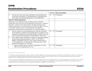 CFPB
Examination Procedures                                                                                                                                                        ECOA
                                                                                                         Yes No        Basis of Conclusion
    6.    Does the text of any prescreened solicitations avoid statements that                                         [Click&type]
          would tend to discourage, on a prohibited basis, a reasonable person
          from making or pursuing an application? (12 CFR 1002.4(b))
    Rules for Taking Applications 5
    Obtain and review application forms (including scripts for telephone
    applications and screen shots of online applications), disclosures, a sample of
    loan files, 6 creditor policies and procedures and audits pertaining to the
    taking of applications, and training materials. Conduct loan officer interviews
    to determine whether they show an understanding of the regulatory
    requirements and that policies and procedures are consistently applied.
    7.    Does the creditor use written applications for credit that is primarily                                      [Click&type]
          for the purchase or refinancing of dwellings that are occupied or to be
          occupied by the applicant as a principal residence and where the credit
          will be secured by the dwellings? (12 CFR 1002.4(c), 1002.13(a))
    8.    If the creditor collects information (in addition to information required
          for government monitoring purposes, such as 12 CFR 1002.13,
          HMDA, and HAMP) on the race, color, religion, national origin, or
          sex of the applicant or any other person in connection with a credit
          transaction for purposes of a “self-test”:
          a. Does the creditor meet the “self-test” requirements of 12 CFR                                             [Click&type]
             1002.15 (see Checklist Items 70–71)?




5
  A creditor may obtain information that is otherwise restricted to determine eligibility for a special purpose program, as provided in 12 CFR 1002.8(b), (c), and (d). To the extent there
is an appropriately established and administered special purpose program under which any otherwise restricted information was requested, obtaining such information should not
constitute a violation, and Headquarters and the Examiner-in-Charge should be consulted.
6
   To the extent the institution maintains any information in its files that is prohibited by the ECOA or Regulation B for use in evaluating applications, that information may be retained if
it was obtained (a) prior to March 23, 1977; (b) from consumer reporting agencies, an applicant, or others without the specific request of the creditor; or (c) as required to monitor
compliance with the ECOA and Regulation B or other federal or state statutes or regulations. (12 CFR 1002.12(a))


CFPB                                                                          Manual V.2 (October 2012)                                                                      Procedures 7
 