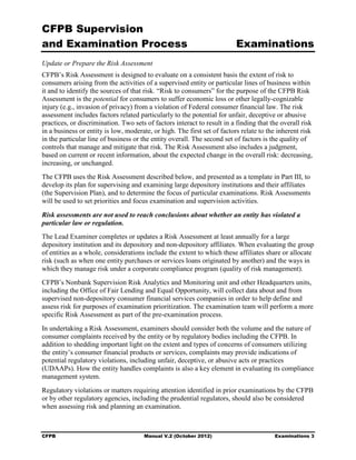 CFPB Supervision
and Examination Process                                                  Examinations
Update or Prepare the Risk Assessment
CFPB’s Risk Assessment is designed to evaluate on a consistent basis the extent of risk to
consumers arising from the activities of a supervised entity or particular lines of business within
it and to identify the sources of that risk. “Risk to consumers” for the purpose of the CFPB Risk
Assessment is the potential for consumers to suffer economic loss or other legally-cognizable
injury (e.g., invasion of privacy) from a violation of Federal consumer financial law. The risk
assessment includes factors related particularly to the potential for unfair, deceptive or abusive
practices, or discrimination. Two sets of factors interact to result in a finding that the overall risk
in a business or entity is low, moderate, or high. The first set of factors relate to the inherent risk
in the particular line of business or the entity overall. The second set of factors is the quality of
controls that manage and mitigate that risk. The Risk Assessment also includes a judgment,
based on current or recent information, about the expected change in the overall risk: decreasing,
increasing, or unchanged.
The CFPB uses the Risk Assessment described below, and presented as a template in Part III, to
develop its plan for supervising and examining large depository institutions and their affiliates
(the Supervision Plan), and to determine the focus of particular examinations. Risk Assessments
will be used to set priorities and focus examination and supervision activities.

Risk assessments are not used to reach conclusions about whether an entity has violated a
particular law or regulation.
The Lead Examiner completes or updates a Risk Assessment at least annually for a large
depository institution and its depository and non-depository affiliates. When evaluating the group
of entities as a whole, considerations include the extent to which these affiliates share or allocate
risk (such as when one entity purchases or services loans originated by another) and the ways in
which they manage risk under a corporate compliance program (quality of risk management).
CFPB’s Nonbank Supervision Risk Analytics and Monitoring unit and other Headquarters units,
including the Office of Fair Lending and Equal Opportunity, will collect data about and from
supervised non-depository consumer financial services companies in order to help define and
assess risk for purposes of examination prioritization. The examination team will perform a more
specific Risk Assessment as part of the pre-examination process.
In undertaking a Risk Assessment, examiners should consider both the volume and the nature of
consumer complaints received by the entity or by regulatory bodies including the CFPB. In
addition to shedding important light on the extent and types of concerns of consumers utilizing
the entity’s consumer financial products or services, complaints may provide indications of
potential regulatory violations, including unfair, deceptive, or abusive acts or practices
(UDAAPs). How the entity handles complaints is also a key element in evaluating its compliance
management system.
Regulatory violations or matters requiring attention identified in prior examinations by the CFPB
or by other regulatory agencies, including the prudential regulators, should also be considered
when assessing risk and planning an examination.



CFPB                                  Manual V.2 (October 2012)                         Examinations 3
 