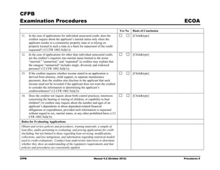 CFPB
Examination Procedures                                                                                             ECOA
                                                                                    Yes No   Basis of Conclusion
11.    In the case of applications for individual unsecured credit, does the                 [Click&type]
       creditor inquire about the applicant’s marital status only when the
       applicant resides in a community property state or is relying on
       property located in such a state as a basis for repayment of the credit
       requested? (12 CFR 1002.5(d)(1))
12.    In the case of applications for other than individual unsecured credit,               [Click&type]
       are the creditor’s inquiries into marital status limited to the terms
       “married,” “unmarried,” and “separated” (a creditor may explain that
       the category “unmarried” includes single, divorced, and widowed
       persons)? (12 CFR 1002.5(d)(1))
13.    If the creditor inquires whether income stated in an application is                   [Click&type]
       derived from alimony, child support, or separate maintenance
       payments, does the creditor also disclose to the applicant that such
       income need not be revealed if the applicant does not want the creditor
       to consider the information in determining the applicant’s
       creditworthiness? (12 CFR 1002.5(d)(2))
14.    Does the creditor not inquire about birth control practices, intentions               [Click&type]
       concerning the bearing or rearing of children, or capability to bear
       children? (A creditor may inquire about the number and ages of an
       applicant’s dependents or about dependent-related financial
       obligations or expenditures, provided such information is requested
       without regard to sex, marital status, or any other prohibited basis.) (12
       CFR 1002.5(d)(3))
Rules for Evaluating Applications
Obtain and review policies and procedures, training materials, a sample of
loan files, audits pertaining to evaluating, and pricing applications for credit
(including, but not limited to those regarding loan servicing, modifications,
collections, and loss mitigation), and information regarding statistical models
used in credit evaluations. Conduct loan underwriter interviews to determine
whether they show an understanding of the regulatory requirements and that
policies and procedures are consistently applied.


CFPB                                                          Manual V.2 (October 2012)                            Procedures 9
 