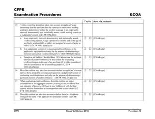 CFPB
Examination Procedures                                                                                            ECOA
                                                                                  Yes No   Basis of Conclusion
15.    To the extent that a creditor takes into account an applicant’s age
       (assuming that the applicant has the capacity to enter into a binding
       contract), determine whether the creditor uses age in an empirically
       derived, demonstrably and statistically sound, credit scoring system or
       a judgmental system. (12 CFR 1002.2(p))
       a. In an empirically derived, demonstrably and statistically sound,                 [Click&type]
          credit scoring system, is age a predictive variable and is the age of
          an elderly applicant (62 or older) not assigned a negative factor or
          value? (12 CFR 1002.6(b)(2)(ii))
       b. In a judgmental system of evaluating creditworthiness, is the                    [Click&type]
          applicant’s age considered only for the purpose of determining a
          pertinent element of creditworthiness? (12 CFR 1002.6(b)(2)(iii))
       c. Except as set forth in Checklist Item 15(b) above (use for pertinent             [Click&type]
          element of creditworthiness), in any system for evaluating
          creditworthiness, is the age of an applicant 62 or older considered
          only to favor him or her in extending credit? (12 CFR
          1002.6(b)(2)(iv))
16.    Does the creditor only take into account whether an applicant’s income              [Click&type]
       derives from any public assistance program in a judgmental system of
       evaluating creditworthiness and only for the purpose of determining a
       pertinent element of creditworthiness? (12 CFR 1002.6(b)(2)(iii))
17.    When evaluating creditworthiness, does the creditor not make                        [Click&type]
       assumptions or use aggregate statistics relating to the likelihood that
       any category of persons will bear or rear children or will, for that
       reason, receive diminished or interrupted income in the future? (12
       CFR 1002.6(b)(3))
18.    Does the creditor not take into account whether there is a telephone                [Click&type]
       listing in the name of an applicant for consumer credit? (12 CFR
       1002.6(b)(4))




CFPB                                                          Manual V.2 (October 2012)                          Procedures 10
 