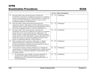 CFPB
Examination Procedures                                                                                             ECOA
                                                                                   Yes No   Basis of Conclusion
19.    Does the creditor count, and not discount or exclude from                            [Click&type]
       consideration, the income of an applicant or the spouse of an applicant
       because of a prohibited basis? (12 CFR 1002.6(b)(5)) (A creditor may
       consider the amount and probable continuance of any income in
       evaluating an applicant’s creditworthiness.)
20.    Does the creditor consider income derived from part-time                             [Click&type]
       employment, alimony, child support, separate maintenance payments,
       retirement benefits, or public assistance on an individual basis, and not
       on the basis of aggregate statistics? (Comment 1002.6(b)(5)-1)
21.    Does the creditor count, and not discount or exclude from                            [Click&type]
       consideration, the income of an applicant or the spouse of an applicant
       because the income is derived from part-time employment, is an
       annuity, pension, or other retirement benefit, or comes from multiple
       income streams? (12 CFR 1002.6(b)(5), Comment 1002.6(b)(5)-4) (A
       creditor may consider the amount and probable continuance of any
       income in evaluating an applicant’s creditworthiness.)
22.    When an applicant relies on alimony, child support, or separate                      [Click&type]
       maintenance payments in applying for credit, does the creditor
       consider such payments as income to the extent that they are likely to
       be consistently made? (12 CFR 1002.6(b)(5))
23.    To the extent the creditor considers credit history in evaluating the                [Click&type]
       creditworthiness of similarly qualified applicants for a similar type and
       amount of credit, in evaluating an applicant’s creditworthiness, does
       the creditor consider:
       a. The credit history, when available, of accounts designated as                     [Click&type]
          accounts that the applicant and the applicant’s spouse are
          permitted to use or for which both are contractually liable? (12
          CFR 1002.6(b)(6)(i))




CFPB                                                         Manual V.2 (October 2012)                            Procedures 11
 