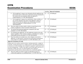 CFPB
Examination Procedures                                                                                            ECOA
                                                                                  Yes No   Basis of Conclusion
       b. On the applicant’s request, any information that the applicant may               [Click&type]
          present that tends to indicate the credit history being considered by
          the creditor does not accurately reflect the applicant’s
          creditworthiness? (12 CFR 1002.6(b)(6)(ii))
       c. On the applicant’s request, the credit history, when available, of               [Click&type]
          any account reported in the name of the applicant’s spouse or
          former spouse that the applicant can demonstrate accurately
          reflects the applicant’s creditworthiness? (12 CFR
          1002.6(b)(6)(iii))
24.    Does the creditor not deny credit in whole or in part based on the                  [Click&type]
       country an applicant is from? (Comment 1002.2(z)-2))
25.    Are married and unmarried applicants evaluated by the same                          [Click&type]
       standards? (12 CFR 1002.6(b)(8))
26.    In evaluating joint applicants, are joint applicants treated in the same            [Click&type]
       manner regardless of the existence, absence, or likelihood of a marital
       relationship between the parties? (12 CFR 1002.6(b)(8))
27.    Does the creditor not consider race, color, religion, or sex (or an                 [Click&type]
       applicant’s or other person’s decision not to provide the information)
       in any aspect of a credit transaction? (12 CFR 1002.6(b)(1), (9))
Rules for Extensions of Credit
Obtain and review policies and procedures, training materials, a sample of
loan files, closing instructions on a sample of loans, and audits pertaining to
extensions of credit (including, but not limited to signature requirements and
account management). Conduct loan officer and closing agent interviews to
determine whether they show an understanding of the regulatory
requirements and that policies and procedures are consistently applied.
28.    Does the creditor not refuse to grant an individual account to a                    [Click&type]
       creditworthy applicant on a prohibited basis? (12 CFR 1002.7(a))




CFPB                                                         Manual V.2 (October 2012)                           Procedures 12
 